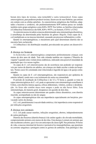 3 5 8
SOERENSEN & BADINI MARULLI
boram dois tipos de toxinas, uma termolábil e outra termoestável. Estas cepas
enteroxigênicas, para poderem produzir toxinas, fazem uso de suas fímbrias, que entram
em contato com as células epiteliais. As características antigênicas das fímbrias, adap-
tadas a bezerros e cordeiros, são predominantemente K99 embora possa ser isolado
também outro grupo antigênico como K88 e 987P. Nos leitões, as famílias relacionadas
à Colibacilose Enterotóxica são K88, K89 e 987P e, no homem, CEFA1 e CFA2.
As enteroinvasoras invadem a mucosa determinando uma sintomatologia disentérica,
à semelhança da determinada pelas bactérias do gênero Shigella. Estas cepas de E.
coli multiplicam-se na mucosa intestinal, causando um processo inflamatório e colite.
Quanto às enteropatogênicas, o mecanismo pelo qual determinam diarréia não se
encontra bem esclarecido.
A Colibacilose é de distribuição mundial, prevalecendo nos países em desenvolvi-
mento.
A doença no homem
A Escherichia coli enterotoxigênica compromete preferentemente crianças com
menos de dois anos de idade. Tem sido relatada também em viajantes (“Diarréia do
viajante”) quando estes visitam áreas endêmicas, indicando uma possível imunidade da
população que vive nessas regiões.
As cepas de E. coli enteroinvasoras são de ocorrência rara podendo ser responsá-
veis por surtos de diarréia em adultos, em crianças em idade escolar e ainda em hospi-
tais. Nestes casos foi constatada estar relacionada à ingestão de água e de queijo conta-
minados.
Quanto às cepas de E. coli enteropatogênicas, são responsáveis por epidemia de
enterite infantil, sendo raro o seu isolamento de surtos na comunidade.
O período de incubação da Colibacilose é de 12 a 72 horas e, quando se trata de
cepas enterotoxigênicas de E. coli, pode se apresentar com sintomatologia semelhante à
Cólera, com diarréia intensa aquosa, cólicas abdominais, vômitos, acidose e desidrata-
ção. As fezes não contêm muco nem sangue e pode ou não haver febre. Esta
sintomatologia, de maneira geral, desaparece em questão de dois dias.
As cepas enteroinvasoras determinam um quadro clínico disentérico, com diarréia
mucóide, acompanhada ou não de sangue.
As cepas enteropatogênicas têm sua importância especialmente em berçários, pro-
vocando surtos da doença.
A E. coli, paralelamente à sua atividade entérica, é de importância como responsável
por infecções urogenitais.
A doença nos animais
A E. coli pode causar mastites, infecções urogenitais, abortos, independentemente
de outras patologias.
Diarréia dos bezerros (diarréia branca) é de caráter agudo e de elevada mortalidade,
comprometendo animais com menos de dez dias. Esta doença é comum em animais que
não receberam colostro, que é rico em anticorpos da classe IgM. Nas primeiras 36 horas
de vida, a mucosa intestinal do bezerro é permeável às imunoglobulinas, que penetram
na corrente sanguínea e protegem contra os germes do ambiente. Esta patologia é das
 