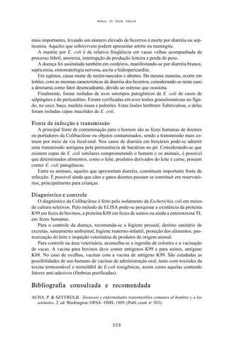 MANUAL DE SAÚDE PÚBLICA
3 5 9
mais importantes, levando um número elevado de bezerros à morte por diarréia ou sep-
ticemia. Aqueles que sobrevivem podem apresentar artrite ou meningite.
A mastite por E. coli é de relativa freqüência em vacas velhas acompanhada de
processo febril, anorexia, interrupção da produção leiteira e perda de peso.
A doença foi assinalada também em cordeiros, manifestando-se por diarréia branca,
septicemia, sintomatologia nervosa, ascite e hidropericardite.
Em eqüinos, causa morte de recém-nascidos e abortos. Da mesma maneira, ocorre em
leitões, com as mesmas características da diarréia dos bezerros, considerando-se neste caso
a desmama como fator desencadeante, devido ao estresse que ocasiona.
Finalmente, foram isolados de aves sorotipos patogênicos de E. coli de casos de
salpingites e de pericardites. Foram verificadas em aves lesões granulomatosas no fíga-
do, no ceco, baço, medula óssea e pulmões. Estas lesões lembram Tuberculose, e delas
foram isoladas cepas mucóides de E. coli.
Fonte de infecção e transmissão
A principal fonte de contaminação para o homem são as fezes humanas de doentes
ou portadores da Colibacilose ou objetos contaminados, sendo a transmissão mais co-
mum por meio da via fecal-oral. Nos casos de diarréia em berçários pode-se admitir
uma transmissão aerógena pela permanência de bactérias no pó. Considerando-se que
existem cepas de E. coli similares comprometendo o homem e os animais, é possível
que determinados alimentos, como o leite, produtos derivados do leite e carne, possam
conter E. coli patogênicas.
Entre os animais, aqueles que apresentam diarréia, constituem importante fonte de
infecção. É possível ainda que cães e gatos doentes possam se constituir em reservató-
rios, principalmente para crianças.
Diagnóstico e controle
O diagnóstico da Colibacilose é feito pelo isolamento da Escherichia coli em meios
de cultura seletivos. Pelo método de ELISA pode-se pesquisar a existência da proteína
K99 em fezes de bovinos, a proteína K88 em fezes de suínos ou ainda a enterotoxina TL
em fezes humanas.
Para o controle da doença, recomenda-se a higiene pessoal, destino sanitário de
excretas, saneamento ambiental, higiene materno-infantil, proteção dos alimentos, pas-
teurização do leite e inspeção veterinária de produtos de origem animal.
Para controle na área veterinária, aconselha-se a ingestão de colostro e a vacinação
de vacas. A vacina para bovinos deve conter antígenos K99 e para suínos, antígeno
K88. No caso de ovelhas, vacinar com a vacina de antígeno K99. São estudadas as
possibilidades de uso humano de vacinas de administração oral, tanto com toxóides da
toxina termoestável e termolábil de E.coli toxigênicas, assim como aquelas contendo
fatores anti-adesivos (fímbrias purificadas).
Bibliografia consultada e recomendada
ACHA, P. & SZYFRES,B. Zoonosis y enfermidades transmisibles comunes al hombre y a los
animales. 2. ed. Washington: OPAS - OMS, 1989. (Publ. cient. no
503).
 