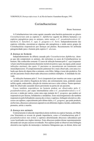 3 6 0
SOERENSEN & BADINI MARULLI
VERONESI, R. Doenças infecciosas. 8. ed. Rio de Janeiro: Guanabara-Koogan, 1991.
Corinebacteriose
Bruno Soerensen
A Corinebacteriose tem como agente causador uma bactéria pertencente ao gênero
Corynebacterium com as espécies C. diphtheriae (agente da difteria humana) e as
espécies patogênicas para os animais, entre outras, a C. pseudotuberculosis (C.
kutsheri), C. kutscheri, C. equi, C. pyogenes e C. bovis. Independentemente das
espécies referidas, encontram-se algumas não patogênicas e ainda outros grupos de
Corinebactérias responsáveis por doenças em plantas. Recentemente foi atribuída
patogenicidade para o homem pela espécie C. ulcerans.
A doença no homem
Independentemente da difteria causada pelo Corynebacterium diphtheriae, doen-
ça que não compromete os animais, são raríssimos os casos de Corinebacteriose no
homem. São conhecidos somente 12 casos de infecção humana pelo C. equi (responsá-
vel por uma broncopneumonia altamente mortal em potros e que, nas éguas, pode causar
infecções uterinas), dos quais 11 pacientes se encontravam em tratamento com
imunodepressores. O comprometimento pulmonar foi o mais observado, com uma evo-
lução que durou de alguns dias a semanas, com febre, fadiga e tosse não produtiva. Em
um dos pacientes foram observados abscessos cerebrais múltiplos. A letalidade foi ele-
vada.
As infecções humanas pelo C. bovis (responsável por mastites em vacas e que pode
ser isolado com relativa frequência do leite), são extremamente raras, podendo causar
nefrite aguda, endocardite, afecção do sistema nervoso e otite crônica. Numa oportuni-
dade foi observado causando úlcera persistente na perna de um paciente.
Casos também esporádicos no homem podem ser observados pelo C.
pseudotuberculosis, por cepas intermediárias entre o C. pseudotuberculosis e o C.
ulcerans e ainda por outros, como uma cepa mutante do C. pyogenes, que podem ser
responsáveis por úlceras, linfadenites e amidalites. Estes microorganismos são também
responsáveis pela linfoadenite caseosa dos ovinos e caprinos, linfangite ulcerativa e abs-
cessos em eqüinos, especialmente pelo último deles, o C. pyogenes, que pode produzir,
em bovinos, abscessos e processos supurativos em diferentes órgãos e tecidos, endometrite,
piometra, artrite e mastite.
A doença nos animais
Contrariamente à reduzida importância desta moléstia na espécie humana, em Medi-
cina Veterinária se reveste de grande importância, como a Corinebacteriose pelo C.
pseudotuberculosis nos ovinos e caprinos determinando abscessos subcutâneos por
vezes localizados nos órgãos internos. Estes abscessos podem drenar espontaneamente
deixando sair um pus caseoso esverdeado. Nos eqüinos pode-se observar uma linfangite
ulcerativa nas regiões do metacarpo e metatarso falangeanas que, ao drenar, deixa sair
 