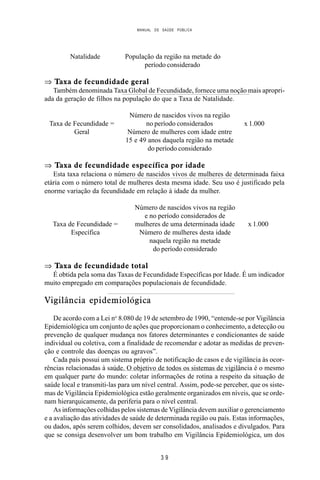 MANUAL DE SAÚDE PÚBLICA
3 9
Natalidade População da região na metade do
período considerado
⇒ Taxa de fecundidade geral
Também denominada Taxa Global de Fecundidade, fornece uma noção mais apropri-
ada da geração de filhos na população do que a Taxa de Natalidade.
Número de nascidos vivos na região
Taxa de Fecundidade = no período considerados x 1.000
Geral Número de mulheres com idade entre
15 e 49 anos daquela região na metade
do período considerado
⇒ Taxa de fecundidade específica por idade
Esta taxa relaciona o número de nascidos vivos de mulheres de determinada faixa
etária com o número total de mulheres desta mesma idade. Seu uso é justificado pela
enorme variação da fecundidade em relação à idade da mulher.
Número de nascidos vivos na região
e no período considerados de
Taxa de Fecundidade = mulheres de uma determinada idade x 1.000
Específica Número de mulheres desta idade
naquela região na metade
do período considerado
⇒ Taxa de fecundidade total
É obtida pela soma das Taxas de Fecundidade Específicas por Idade. É um indicador
muito empregado em comparações populacionais de fecundidade.
Vigilância epidemiológica
De acordo com a Lei no
8.080 de 19 de setembro de 1990, “entende-se por Vigilância
Epidemiológica um conjunto de ações que proporcionam o conhecimento, a detecção ou
prevenção de qualquer mudança nos fatores determinantes e condicionantes de saúde
individual ou coletiva, com a finalidade de recomendar e adotar as medidas de preven-
ção e controle das doenças ou agravos”.
Cada país possui um sistema próprio de notificação de casos e de vigilância às ocor-
rências relacionadas à saúde. O objetivo de todos os sistemas de vigilância é o mesmo
em qualquer parte do mundo: coletar informações de rotina a respeito da situação de
saúde local e transmiti-las para um nível central. Assim, pode-se perceber, que os siste-
mas de Vigilância Epidemiológica estão geralmente organizados em níveis, que se orde-
nam hierarquicamente, da periferia para o nível central.
As informações colhidas pelos sistemas de Vigilância devem auxiliar o gerenciamento
e a avaliação das atividades de saúde de determinada região ou país. Estas informações,
ou dados, após serem colhidos, devem ser consolidados, analisados e divulgados. Para
que se consiga desenvolver um bom trabalho em Vigilância Epidemiológica, um dos
 