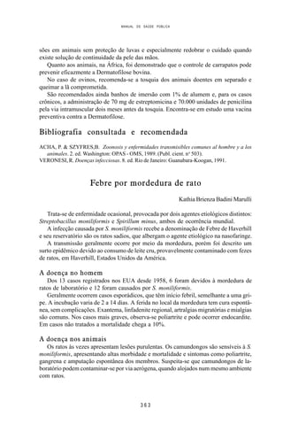 MANUAL DE SAÚDE PÚBLICA
3 6 3
sões em animais sem proteção de luvas e especialmente redobrar o cuidado quando
existe solução de continuidade da pele das mãos.
Quanto aos animais, na África, foi demonstrado que o controle de carrapatos pode
prevenir eficazmente a Dermatofilose bovina.
No caso de ovinos, recomenda-se a tosquia dos animais doentes em separado e
queimar a lã comprometida.
São recomendados ainda banhos de imersão com 1% de alumem e, para os casos
crônicos, a administração de 70 mg de estreptomicina e 70.000 unidades de penicilina
pela via intramuscular dois meses antes da tosquia. Encontra-se em estudo uma vacina
preventiva contra a Dermatofilose.
Bibliografia consultada e recomendada
ACHA, P. & SZYFRES,B. Zoonosis y enfermidades transmisibles comunes al hombre y a los
animales. 2. ed. Washington: OPAS - OMS, 1989. (Publ. cient. no
503).
VERONESI, R. Doenças infecciosas. 8. ed. Rio de Janeiro: Guanabara-Koogan, 1991.
Febre por mordedura de rato
Kathia Brienza Badini Marulli
Trata-se de enfermidade ocasional, provocada por dois agentes etiológicos distintos:
Streptobacillus moniliformis e Spirillum minus, ambos de ocorrência mundial.
A infecção causada por S. moniliformis recebe a denominação de Febre de Haverhill
e seu reservatório são os ratos sadios, que albergam o agente etiológico na nasofaringe.
A transmissão geralmente ocorre por meio da mordedura, porém foi descrito um
surto epidêmico devido ao consumo de leite cru, provavelmente contaminado com fezes
de ratos, em Haverhill, Estados Unidos da América.
A doença no homem
Dos 13 casos registrados nos EUA desde 1958, 6 foram devidos à mordedura de
ratos de laboratório e 12 foram causados por S. moniliformis.
Geralmente ocorrem casos esporádicos, que têm início febril, semelhante a uma gri-
pe. A incubação varia de 2 a 14 dias. A ferida no local da mordedura tem cura espontâ-
nea, sem complicações. Exantema, linfadenite regional, artralgias migratórias e mialgias
são comuns. Nos casos mais graves, observa-se poliartrite e pode ocorrer endocardite.
Em casos não tratados a mortalidade chega a 10%.
A doença nos animais
Os ratos às vezes apresentam lesões purulentas. Os camundongos são sensíveis à S.
moniliformis, apresentando altas morbidade e mortalidade e sintomas como poliartrite,
gangrena e amputação espontânea dos membros. Suspeita-se que camundongos de la-
boratório podem contaminar-se por via aerógena, quando alojados num mesmo ambiente
com ratos.
 