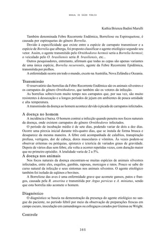 MANUAL DE SAÚDE PÚBLICA
3 6 5
Kathia Brienza Badini Marulli
Também denominada Febre Recorrente Endêmica, Borreliose ou Espiroquetose, é
causada por espiroquetas do gênero Borrelia.
Devido à especificidade que existe entre a espécie de carrapato transmissor e a
espécie de Borrelia que alberga, foi proposto classificar o agente etiológico segundo seu
vetor. Assim, o agente transmitido pelo Ornithodoros hermsii seria a Borrelia hermssi;
o veiculado pelo O. brasiliensis seria B. brasiliensis, etc...
Outros pesquisadores, entretanto, afirmam que todas as cepas são apenas variantes
de uma única espécie, Borrelia recurrentis, agente da Febre Recorrente Epidêmica,
transmitida por piolhos.
A enfermidade ocorre em todo o mundo, exceto na Austrália, Nova Zelândia e Oceania.
Transmissão
O reservatório das borrelias da Febre Recorrente Endêmica são os animais silvestres e
os carrapatos do gênero Ornithodoros, que também são os vetores da infecção.
As borrelias sobrevivem muito tempo nos carrapatos que, por sua vez, são muito
resistentes à dessecação e a longos períodos de jejum em ambientes de pouca u