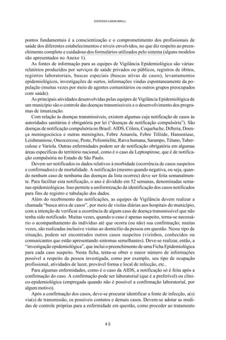 4 0
SOERENSEN & BADINI MARULLI
pontos fundamentais é a conscientização e o comprometimento dos profissionais de
saúde dos diferentes estabelecimentos e níveis envolvidos, no que diz respeito ao preen-
chimento completo e cuidadoso dos formulários utilizados pelo sistema (alguns modelos
são apresentados no Anexo 1).
As fontes de informação para as equipes de Vigilância Epidemiológica são várias:
relatórios produzidos por serviços de saúde privados ou públicos, registros de óbitos,
registros laboratoriais, buscas especiais (buscas ativas de casos), levantamentos
epidemiológicos, investigações de surtos, informações vindas espontaneamente da po-
pulação (muitas vezes por meio de agentes comunitários ou outros grupos preocupados
com saúde).
As principais atividades desenvolvidas pelas equipes de Vigilância Epidemiológica de
um município são o controle das doenças transmissíveis e o desenvolvimento dos progra-
mas de imunização.
Com relação às doenças transmissíveis, existem algumas cuja notificação de casos às
autoridades sanitárias é obrigatória por lei (“doenças de notificação compulsória”). São
doenças de notificação compulsória no Brasil: AIDS, Cólera, Coqueluche, Difteria, Doen-
ça meningocócica e outras meningites, Febre Amarela, Febre Tifóide, Hanseníase,
Leishmaniose, Oncocercose, Peste, Poliomielite, Raiva humana, Sarampo, Tétano, Tuber-
culose e Varíola. Outras enfermidades podem ser de notificação obrigatória em algumas
áreas específicas do território nacional, como é o caso da Leptospirose, que é de notifica-
ção compulsória no Estado de São Paulo.
Devem ser notificados os dados relativos à morbidade (ocorrência de casos suspeitos
e confirmados) e de mortalidade. A notificação (mesmo quando negativa, ou seja, quan-
do nenhum caso de nenhuma das doenças da lista ocorreu) deve ser feita semanalmen-
te. Para facilitar esta notificação, o ano é dividido em 52 semanas, denominadas sema-
nas epidemiológicas. Isso permite a uniformização da identificação dos casos notificados
para fins de registro e tabulação dos dados.
Além do recebimento das notificações, as equipes de Vigilância devem realizar a
chamada “busca ativa de casos”, por meio de visitas diárias aos hospitais do município,
com a intenção de verificar a ocorrência de algum caso de doença transmissível que não
tenha sido notificado. Muitas vezes, quando o caso é apenas suspeito, torna-se necessá-
rio o acompanhamento do indivíduo até que ocorra (ou não) sua confirmação; muitas
vezes, são realizadas inclusive visitas ao domicílio da pessoa em questão. Nesse tipo de
situação, podem ser encontrados outros casos suspeitos (vizinhos, conhecidos ou
comunicantes que estão apresentando sintomas semelhantes). Deve-se realizar, então, a
“investigação epidemiológica”, que inclui o preenchimento de uma Ficha Epidemiológica
para cada caso suspeito. Nesta ficha, tenta-se obter o maior número de informações
possível a respeito da pessoa investigada, como por exemplo, seu tipo de ocupação
profissional, atividades de lazer, provável forma e local de infecção, etc..
Para algumas enfermidades, como é o caso da AIDS, a notificação só é feita após a
confirmação do caso. A confirmação pode ser laboratorial (que é a preferível) ou clíni-
co-epidemiológica (empregada quando não é possível a confirmação laboratorial, por
algum motivo).
Após a confirmação dos casos, deve-se procurar identificar a fonte de infecção, a(s)
via(s) de transmissão, os possíveis contatos e demais casos. Devem-se adotar as medi-
das de controle próprias para a enfermidade em questão, como proceder ao tratamento
 