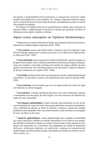 MANUAL DE SAÚDE PÚBLICA
4 1
dos doentes, à quimioprofilaxia dos comunicantes, à vacinação dos suscetíveis, adotar
medidas relacionadas com o meio ambiente, etc.. Sempre é importante informar a popu-
lação a respeito das formas de prevenção da doença, principalmente quando se trata de
uma situação de epidemia.
Os sistemas de Vigilância devem ser constantemente avaliados, para a detecção de
possíveis falhas e implementação de técnicas ou atitudes que permitam um fluxo de
informações mais rápido, completo e eficiente.
Alguns termos empregados em Vigilância Epidemiológica
* Caso: pessoa ou animal infectado ou doente apresentando características clínicas,
laboratoriais e epidemiológicas específicas (CDC, 1988).
* Caso suspeito: pessoa cuja história clínica, sintomas e possível exposição a uma
fonte de infecção sugerem que o mesmo possa estar ou vir a desenvolver alguma doen-
ça infecciosa (CDC, 1988).
* Caso confirmado: pessoa de quem foi isolado e identificado o agente etiológico ou
de quem foram obtidas outras evidências laboratoriais da presença do agente etiológico,
como, por exemplo, a conversão sorológica em amostras de sangue colhidas nas fases
aguda e convalescente. Esse indivíduo poderá ou não apresentar a síndrome indicativa
da doença causada por esse agente (CDC, 1988).
* Caso-índice: primeiro entre vários casos de natureza similar e epidemiologicamente
relacionados. O caso-índice é muitas vezes identificado como fonte de infecção (CDC,
1988).
* Caso autóctone: caso da doença que teve sua origem dentro dos limites do lugar
em referência ou sob investigação.
* Caso alóctone: o doente, atualmente presente na área sob consideração, adquiriu
a enfermidade em outra região, de onde emigrou. Os casos alóctones são também cha-
mados de casos importados.
* Investigação epidemiológica: estudo realizado, particularmente no caso de do-
enças transmissíveis, a partir de casos clinicamente declarados ou mesmo de portadores,
com a finalidade de detectar as fontes de infecção e permitir a adoção das medidas
profiláticas mais adequadas. Não é um estudo amostral, sendo utilizado na investigação
de casos, de óbitos ou de surtos.
* Inquérito epidemiológico: estudo epidemiológico das condições de morbidade
por causas específicas, efetuado em amostra representativa ou no todo de uma popula-
ção definida e localizada no tempo e no espaço. Estudo levado a efeito quando as infor-
mações são inexistentes ou, se existentes, são inadequadas em virtude de diagnóstico
deficiente, notificação imprópria ou insuficiente, mudança de comportamento
epidemiológico de determinadas doenças, dificuldade na avaliação de cobertura ou efi-
cácia vacinais, etc...
 