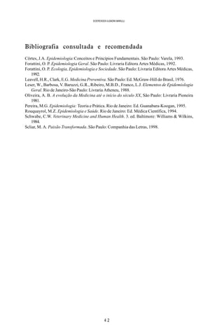 4 2
SOERENSEN & BADINI MARULLI
Bibliografia consultada e recomendada
Côrtes, J.A. Epidemiologia:Conceitos e Princípios Fundamentais. São Paulo: Varela, 1993.
Forattini, O. P. Epidemiologia Geral. São Paulo: Livraria Editora Artes Médicas, 1992.
Forattini, O. P. Ecologia, Epidemiologia e Sociedade. São Paulo: Livraria Editora Artes Médicas,
1992.
Leavell, H.R., Clark, E.G. Medicina Preventiva. São Paulo: Ed. McGraw-Hill do Brasil, 1976.
Leser, W., Barbosa, V. Baruzzi, G.R., Ribeiro, M.B.D., Franco, L.J. Elementos de Epidemiologia
Geral. Rio de Janeiro-São Paulo: Livraria Atheneu, 1988.
Oliveira, A. B. A evolução da Medicina até o início do século XX, São Paulo: Livraria Pioneira
1981.
Pereira, M.G. Epidemiologia: Teoria e Prática. Rio de Janeiro: Ed. Guanabara-Koogan, 1995.
Rouquayrol, M.Z. Epidemiologia e Saúde. Rio de Janeiro: Ed. Médica Científica, 1994.
Schwabe, C.W. Veterinary Medicine and Human Health. 3. ed. Baltimore: Williams & Wilkins,
1984.
Scliar, M. A. Paixão Transformada. São Paulo: Companhia das Letras, 1998.
 
