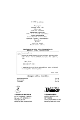 Editora Arte & Ciência
Rua dos Franceses, 91 – Bela Vista
São Paulo – SP - CEP 01329-010
Tel/fax: (011) 253-0746
Internet:http://www.arteciencia.com.br
© 1999, by Autores
Direção geral
Henrique Villibor Flory
Editor e capa
Aroldo José Abreu Pinto
Ilustração de contra-capa
Mulher em um interior de Fernand Léger
Diretora Administrativa
Luciana Ap. Wolf Zimermann Abreu
Editoração Eletrônica e Projeto Gráfico
Rejane Rosa
Revisão
Letizia Zini Antunes
Marcela Cristina de Souza
Catalogação na fonte: Universidade de Marília
Biblioteca Central “Zilma Parente”
Índice para catálogo sistemático:
Medicina preventiva 614.44
Epidemiologia 614.44
Zoonoses 614.56
Soerensen, Bruno
Manual de saúde pública / Bruno Soerensen, Kathia Brienza
Badini Marulli - Marília: UNIMAR; São Paulo : Arte & Ciência,
1999.
p.494; 27cm –
ISBN: 85-7473-012-2
I. Soerensen, Bruno II. Marulli, Kathia Brienza Badini III. Manual
de saúde pública IV. Saúde pública
CDD – 614
S618m
E D I T O R A
Editora UNIMAR
Av. Higyno Muzzy Filho, 1001
CEP 17525-902
Tel/Fax: (014) 433-8088 / 433-8691
Internet:http://www.unimar.com.br
 