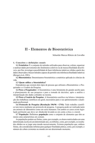 MANUAL DE SAÚDE PÚBLICA
4 3
II - Elementos de Bioestatística
Sebastião Marcos Ribeiro de Carvalho
1. Conceitos e definições usuais
1.1 Estatística: É o conjunto de métodos utilizados para observar, coletar, organizar
e analisar dados provenientes dos fenômenos coletivos ou de massa (finalidade descriti-
va) e, por fim, investigar a possibilidade de fazer inferências indutivas válidas a partir dos
dados observados e buscar métodos capazes de permitir esta inferência (finalidade indutiva)
(Berquó et al.,1981).
1.2 Bioestatística: Denominamos bioestatística a estatística aplicada às ciências da
vida.
1.3 Quem utiliza a bioestatística?
Entendemos que existem dois tipos de pessoas que utilizam a Bioestatística: o Pes-
quisador e o Usuário da Pesquisa.
1.4 Para o Pesquisador: A bioestatística é uma ferramenta de grande auxilio para
o planejamento de sua pesquisa e para a tomada de decisões, após a análise e
interpretasção dos dados coletados na mesma.
1.5 Para o Usuário da Pesquisa: A bioestatística auxilia-o na leitura e interpreta-
ção dos trabalhoas científicos em geral, necessários para o seu aprimoramento e atuali-
zação profissional.
1.6 Protocolo de Pesquisa (Resolução 196/96 - CNS): Todo trabalho científi-
co tem início mediante um protocolo de pesquisa. A pesquisa pode ser realizada tanto
em animais de laboratório como em seres humanos. Em ambos os casos existe legis-
lação pertinente que deve ser obedecida levando-se em conta a ética e a moral.
1.7 População: Definimos população como o conjunto de elementos que têm ao
menos uma característica em comum.
As populações podem ser finitas, como, por exemplo, os alunos matriculados em uma
determinada escola em um determinado ano, ou infinitas, como, por exemplo, os resulta-
dos obtidos ao se jogar uma moeda sucessivamente. Existem populações que, embora
finitas, são consideradas infinitas para qualquer finalidade prática, como, por exemplo, o
número de cobais existentes no mundo em um determinado momento.
 