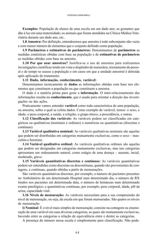 4 4
SOERENSEN & BADINI MARULLI
Exemplos: População de alunos de uma escola em um dado ano; as gestantes que
dão à luz em uma maternidade; os animais que foram atendidos na Clínica Médica Vete-
rinária durante um dado ano, etc..
1.8 Amostra: Por definição, entenderemos que amostra é todo subconjunto não vazio
e com menor número de elementos que o conjunto definido como população.
1.9 Parâmetros e estimativas de parâmetros: Denominamos de parâmetros as
medidas estatísticas obtidas com base na população e de estimativas de parâmetros
as medidas obtidas com base na amostra.
1.10 Por que usar amostras? Justifica-se o uso de amostras para realizarmos
investigações científicas tendo em vista o dispêndio de numerário, treinamento de pesso-
al e de tempo se usasse a população e em casos em que a unidade amostral é detruída
após aplicação do tratamento.
1.11 Dado, informação, conhecimento, variável:
Denominamos tecnicamente de dados as informações obtidas com base nos ele-
mentos que constituem a população ou que constituem a amostra.
O dado é a matéria prima para gerar a informação. O inter-relacionamento das
informações resulta no conhecimento, que é usado para orientar a direção das investi-
gações ou das ações.
Praticamente vamos entender variável como toda característica de uma população,
ou amostra, sobre a qual se coleta dados. Como exemplo de variável, temos: o sexo, a
idade, o peso corporal, a saúde, a religião, o grupo étnico, a procedência, e outras.
1.12 Classificação das variáveis: As variáveis podem ser classificadas em cate-
góricas ou qualitativas (nominais e ordinais) e numéricas ou quantitativas (discretas e
contínuas).
1.13 Variável qualitativa nominal: As variáveis qualitativas nominais são aquelas
que podem ser distribuídas em categorias mutuamente exclusivas, como o sexo – mas-
culino e feminino.
1.14 Variável qualitativa ordinal: As variáveis qualitativas ordinais são aquelas
que podem ser designadas em categorias mutuamente exclusivas, mas tais categorias
apresentam um ordenamento natural, como estágio de uma doença – ausente, incial,
moderado, grave.
1.15 Variáveis quantitativas discretas e contínuas: As variáveis quantitativas
podem ser entendidas como discretas ou descontínuas, quando são provenientes de con-
tagens, e contínuas, quando obtidas a partir de mensurações.
São variáveis quantitativas discretas, por exemplo, o número de pacientes presentes
no Ambulatório de um determinado Hospital num determinado dia, o número de RX
tirados nos pacientes em determinada data, o número de hemáceas num determinado
exame patológico; e quantitativas contínuas, por exemplo, peso corporal, idade, pH da
urina, capacidade vital .
1.16 Níveis de mensuração: As variáveis necessitam para a sua compreensão do
nível de mensuração, ou seja, da escala em que foram mensuradas. São quatro os níveis
de mensuração:
i) Nominal: É o nível mais simples de mensuração; consiste na contagem ou enume-
ração de uma variável em suas diversas categorias, as quais são mutuamente exclusivas,
havendo entre as categorias a relação de equivalência entre e dentre as categorias.
A presença do número nessa escala é simplesmente para classificação. Não pode-
 