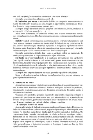 MANUAL DE SAÚDE PÚBLICA
4 5
mos realizar operações aritméticas elementares com esses números.
Exemplo: sexo: masculino e feminino, ou: 0 e 1.
ii) Ordinal ou por postos: A variável é dividida em categorias ordenadas natural-
mente, havendo entre as categorias uma relação de equivalência e uma relação de or-
dem dentre as categorias (maior que ou mais que).
Exemplo: estágio de uma inflamação gengival: sem inflamação, inicial, moderada e
severa, ou 0, 1, 2 e 3, ou ainda, 0, +, ++ e +++.
Neste nível, os números são chamados escores, para os quais também não realiza-
mos operações aritméticas. Eles funcionam como classes, porém com um ordenamento
natural.
iii) Intervalar: É a primeira escala quantitativa; atribui-se à variável um número real
(uma unidade constante e comum de mensuração). Existência de um ponto zero e de
uma unidade de mensuração arbitrários. Apresenta as relações de equivalência dentro
do mesmo valor da escala, a relação de ordem (maior do que ou mais que) entre dois
valores quaisquer e razão conhecida entre dois intervalos quaisquer.
Exemplo: temperatura, altitude, data - todas as variáveis podem ser mensuradas de
modo que o ponto zero e as respectivas escalas sejam arbitrários.
iv) Razão ou proporcionalidade: É a escala que apresenta um zero verdadeiro
(zero significa ausência do que se está mensurando); possui as mesmas características
da intervalar, havendo uma proporção entre dois valores quaisquer. Apresenta as rela-
ções de equivalência dentro de cada valor; a relação de ordem entre dois valores; razão
conhecida entre dois intervalos quaisquer e proporção conhecida (razão) entre dois va-
lores quaisquer.
Exemplo: peso corporal de recém-nascidos, glicemia, capacidade vital, idade.
Neste nível podemos realizar todas as operações aritméticas com os números, os
quais exprimem uma medida.
2. Descrição de dados
Ao realizarmos um estudo estatístico completo de um fato, é necessário desenvolver-
mos diversas fases do método estatístico, sendo as principais: definição do problema,
planejamento, coleta dos dados, apuração dos dados, apresentação dos dados, análise e
interpretação dos dados.
Os dados, após coletados, apurados, organizados e resumidos (mediante contagem e
grupamento), precisam ser apresentados para que possam descrever a população ou
amostra adequadamente, permitindo uma rápida análise do fenômeno em estudo. Pode-
mos descrever os dados por meio de tabelas, gráficos e medidas.
2.1 Descrição tabular de dados
A descrição tabular de dados é uma apresentação numérica dos dados. Dispomos os
dados em linhas e colunas ordenadamente, segundo algumas regras adotadas pelos esta-
tísticos. No Brasil as regras foram fixadas pelo Conselho Nacional de Estatística. Os
conjuntos de dados coletados e sumarizados em tabelas, referentes a qualquer variável,
denominam-se, em estatística, de série estatística. Para diferenciar uma série estatística
de outra, levam-se em conta três características presentes na tabela que as representa:
a época (fator corporal ou cronológico) a que se refere o fenômeno analisado, o local
(fator espacial) onde o fenômeno acontece e o fenômeno (espécie do fato ou fator
especificativo) que é descrito.
 