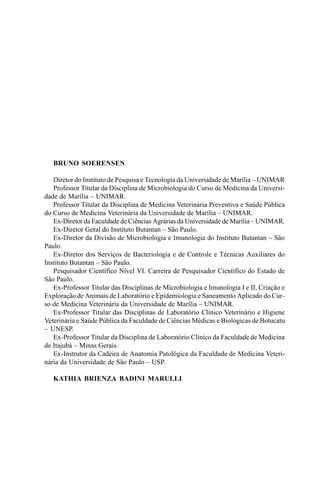 BRUNO SOERENSEN
Diretor do Instituto de Pesquisa e Tecnologia da Universidade de Marília – UNIMAR
Professor Titular da Disciplina de Microbiologia do Curso de Medicina da Universi-
dade de Marília – UNIMAR.
Professor Titular da Disciplina de Medicina Veterinária Preventiva e Saúde Pública
do Curso de Medicina Veterinária da Universidade de Marília – UNIMAR.
Ex-Diretor da Faculdade de Ciências Agrárias da Universidade de Marília – UNIMAR.
Ex-Diretor Geral do Instituto Butantan – São Paulo.
Ex-Diretor da Divisão de Microbiologia e Imunologia do Instituto Butantan – São
Paulo.
Ex-Diretor dos Serviços de Bacteriologia e de Controle e Técnicas Auxiliares do
Instituto Butantan – São Paulo.
Pesquisador Científico Nível VI. Carreira de Pesquisador Científico do Estado de
São Paulo.
Ex-Professor Titular das Disciplinas de Microbiologia e Imunologia I e II, Criação e
Exploração de Animais de Laboratório e Epidemiologia e Saneamento Aplicado do Cur-
so de Medicina Veterinária da Universidade de Marília – UNIMAR.
Ex-Professor Titular das Disciplinas de Laboratório Clínico Veterinário e Higiene
Veterinária e Saúde Pública da Faculdade de Ciências Médicas e Biológicas de Botucatu
– UNESP.
Ex-Professor Titular da Disciplina de Laboratório Clínico da Faculdade de Medicina
de Itajubá – Minas Gerais.
Ex-Instrutor da Cadeira de Anatomia Patológica da Faculdade de Medicina Veteri-
nária da Universidade de São Paulo – USP.
KATHIA BRIENZA BADINI MARULLI
 
