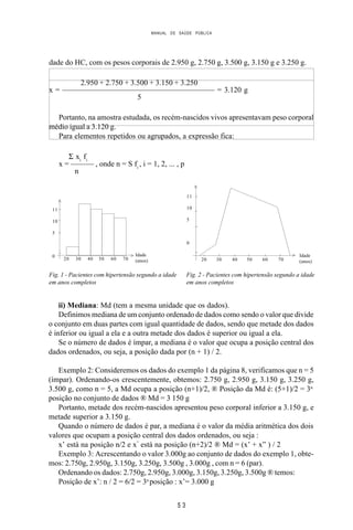 MANUAL DE SAÚDE PÚBLICA
5 3
dade do HC, com os pesos corporais de 2.950 g, 2.750 g, 3.500 g, 3.150 g e 3.250 g.
2.950 + 2.750 + 3.500 + 3.150 + 3.250
x = ———————————————————— = 3.120 g
5
Portanto, na amostra estudada, os recém-nascidos vivos apresentavam peso corporal
médio igual a 3.120 g.
Para elementos repetidos ou agrupados, a expressão fica:
Σ xi
fi
x = ——— , onde n = S fi
, i = 1, 2, ... , p
n
ii) Mediana: Md (tem a mesma unidade que os dados).
Definimos mediana de um conjunto ordenado de dados como sendo o valor que divide
o conjunto em duas partes com igual quantidade de dados, sendo que metade dos dados
é inferior ou igual a ela e a outra metade dos dados é superior ou igual a ela.
Se o número de dados é ímpar, a mediana é o valor que ocupa a posição central dos
dados ordenados, ou seja, a posição dada por (n + 1) / 2.
Exemplo 2: Consideremos os dados do exemplo 1 da página 8, verificamos que n = 5
(ímpar). Ordenando-os crescentemente, obtemos: 2.750 g, 2.950 g, 3.150 g, 3.250 g,
3.500 g, como n = 5, a Md ocupa a posição (n+1)/2, ® Posição da Md é: (5+1)/2 = 3a.
posição no conjunto de dados ® Md = 3 150 g
Portanto, metade dos recém-nascidos apresentou peso corporal inferior a 3.150 g, e
metade superior a 3.150 g.
Quando o número de dados é par, a mediana é o valor da média aritmética dos dois
valores que ocupam a posição central dos dados ordenados, ou seja :
x’ está na posição n/2 e x”
está na posição (n+2)/2 ® Md = (x’ + x” ) / 2
Exemplo 3: Acrescentando o valor 3.000g ao conjunto de dados do exemplo 1, obte-
mos: 2.750g, 2.950g, 3.150g, 3.250g, 3.500g , 3.000g , com n = 6 (par).
Ordenando os dados: 2.750g, 2.950g, 3.000g, 3.150g, 3.250g, 3.500g ® temos:
Posição de x’: n / 2 = 6/2 = 3a
posição : x’= 3.000 g
Fig. 2 - Pacientes com hipertensão segundo a idade
em anos completos
Fig. 1 - Pacientes com hipertensão segundo a idade
em anos completos
20 30 40 50 60 70
Idade
(anos)
>
11
10
5
0 >
>
20 30 40 50 60 70
Idade
(anos)
11
10
5
0
>
 