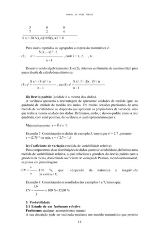 MANUAL DE SAÚDE PÚBLICA
5 5
5 0 0
7 2 4
______________________________
S x = 20 S(xi
-x)=0 S(xi
-x)2
= 8
______________________________
Para dados repetidos ou agrupados a expressão matemática é:
S (x i
- x) 2
. fi
(2) s2
= ———————— , onde i = 1, 2, ... , n .
n - 1
Desenvolvendo algebricamente (1) e (2), obtemos as fórmulas de uso mais fácil para
quem dispõe de calculadora eletrônica:
S x2
- (S x)2
/ n S x2
. f - (Sx . f)2
/ n
(3) s2
= ——————— , ou (4) s2
= —————————
n - 1 n - 1
iii) Desvio-padrão (unidade é a mesma dos dados).
A variância apresenta a desvantagem de apresentar unidades de medida igual ao
quadrado da unidade de medida dos dados. Em muitas ocasiões precisamos de uma
medida de variabilidade ou dispersão que apresente as propriedades da variância, mas
que tenha a mesma unidade dos dados. Definimos, então, o desvio-padrão como a raiz
quadrada, com sinal positivo, da variância, o qual representamos por s.
Matematicamente: s = Ö ( s 2
)
Exemplo 7: Considerando os dados do exemplo 5, temos que s2
= 2,7 , portanto
s = (2,7)1/2
ou seja, s = √ 2,7 = 1,6
iv) Coeficiente de variação (medida de variabilidade relativa).
Para compararmos duas distribuições de dados quanto à variabilidade, definimos uma
medida de variabilidade relativa, a qual relaciona a grandeza do desvio padrão com a
grandeza da média, denominada coeficiente de variação de Pearson, medida admensional,
expressa em porcentagens:
s
CV = —— .100 %, que independe da natureza e magnitude
x da variável X.
Exemplo 8: Considerando os resultados dos exemplos 6 e 7, temos que:
1,6
CV = ——— x 100 %=32,00 %
5
5. Probabilidade
5.1 Estudo de um fenômeno coletivo
Fenômeno: qualquer acontecimento natural
A sua descrição pode ser realizada mediante um modelo matemático que permite
 
