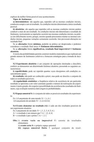 5 6
SOERENSEN & BADINI MARULLI
explicar da melhor forma possível esse acontecimento.
Tipos de fenômenos:
a) determinísticos: são aqueles que, repetidos sob as mesmas condições iniciais,
conduzem sempre a um só resultado. As condições iniciais determinam o único resultado
possível.
b) aleatórios: são aqueles que repetidos sob as mesmas condições iniciais podem
conduzir a mais de um resultado. As condições iniciais não determinam o resultado do
fenômeno, teoricamente as repetições ocorrem nas mesmas condições iniciais; na práti-
ca isto dificilmente ocorre, porque, mesmo quando procuramos manter as mesmas con-
dições iniciais, pequenas variações certamente ocorrerão. Isto provocará alterações no
resultado final.
Se as alterações forem mínimas, poderão na prática ser desprezadas e podemos
considerar o resultado final único ® fenômeno determinístico.
Se as alterações forem significativas, resultado final imprevisível ® fenômeno
aleatório.
A teoria das probabilidades permite construir modelos matemáticos que explicam um
grande número de fenômenos coletivos e fornecem estratégias para a tomada de deci-
sões.
5.2 Experimento aleatório: é um conjunto de operações destinadas a descobrir,
conferir ou demonstrar um determinado fenômeo aleatório, possuindo as seguintes ca-
racterísticas:
i) repetitividade: pode ser repetido quantas vezes desejarmos sob condições es-
sencialmente iguais;
ii) resultado: não pode ser conhecido a priori, mas pode ser descrito o conjunto de
todos os resultados possíveis;
iii) regularidade estatística: a freqüência relativa de ocorrência de um particular
resultado se aproxima a um valor constante quando o número de realizações do experi-
mento é muito grande; diz respeito à possibilidade da ocorrência dos resultados do fenô-
meno, cuja avaliação numérica dará origem às probabilidades.
5.3 Espaço amostral S: é o conjunto de todos os possíveis resultados do experimen-
to.
Ex: i) Lançamento de uma moeda: S = { c, k }
ii) Lançamento de um dado: S = {1,2,3,4,5,6}
5.4 Evento elementar ou resultado (A): é cada um dos resultados possíveis de
um experimento aleatório.
Ex: Lançamento de um dado: S = { 1, 2, 3, 4, 5, 6 }
A = o resultado é um número par  A = {2, 4, 6}
B = o resultado é par e primo  A = { 2 }
Obs: i) evento vazio ou impossível F: carente de resultados
elementares
ii) evento certo S: o próprio espaço amostral
iii) espaço amostral finito  qualquer conjunto de resul-
 