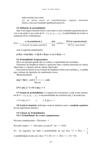 MANUAL DE SAÚDE PÚBLICA
5 7
tados constitui um evento
iv) no nosso curso só consideraremos espaços amostrais
finitos e com seus resultados igualmente possíveis.
5.5 Definição de probabilidade
Seja S um espaço amostral finito e com todos os seus resultados igualmente prová-
veis e seja ainda A um evento de S = { a1
, a2
, a3
, ..., an
}. A probabilidade do evento A,
notada por P(A), é definida por:
n.o
de resultados de A n(A) NCF (n.o
casos favoráveis)
P(A) = ——————————————— = ——— ou P(A) = ————————————
n.o
de resul. do espaço amostral S n(S) NCT (n.o
casos totais)
com as seguintes propriedades:
i) P(f) = 0 ii) P(S) = 1 iii) 0 £ P(A) £ 1 iv) S P(A) = 1
5.6 Probabilidade freqüencialista
Deve ser aplicada quando não se conhece a regularidade dos resultados.
Chamamos de freqüência relativa o quociente entre o número particular de valores
observados e o número total de valores observados.
Este processo baseia-se na evolução da freqüência relativa do resultado ai
, à medida
que o número de repetições do experimento cresce.
Matematicamente:
fi
p(ai
) = lim fr
, onde fr
= ——— , com
n®µ n
i) 0 £ p(ai
) £ 1 e ii) S p(ai
) = 1
5.7 Função de probabilidade: é a maneira de associarmos a cada evento elemen-
tar de S = { a1
, a2
, a3
, ..., an
} a sua possibilidade de ocorrência p(ai
), de modo que:
1. 0 ≤ p(ai
) ≤ 1 e 2. Σ p(ai
) = 1
5.8 Variável aleatória: definimos variável aleatória como o resultado numérico
de um experimento aleatório.
5.9 Cálculo de Probabilidades
5.9.1 Probabilidade do evento complementar:
P(evento complementar) + P(evento) = 1
P(evento compl.) = 1 - P(evento), ou seja (P ~A) = 1 - P(A)
1
Ex.: Ao jogarmos um dado a probabilidade de sair face “1” é P(1) = —
6
A probabilidade de não sair a face “1” é: P(~1) = 1 - P(1) = 1 - 1/6 = 5/6,
 