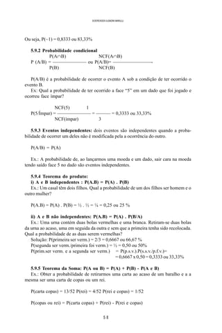 5 8
SOERENSEN & BADINI MARULLI
Ou seja, P(~1) = 0,8333 ou 83,33%
5.9.2 Probabilidade condicional
P(A∩B) NCF(A∩B)
P (A/B) = ——————— ou P(A/B)= ————————-
P(B) NCF(B)
P(A/B) é a probabilidade de ocorrer o evento A sob a condição de ter ocorrido o
evento B.
Ex: Qual a probabilidade de ter ocorrido a face “5” em um dado que foi jogado e
ocorreu face ímpar?
NCF(5) 1
P(5/Ímpar) = ——————— = ——— = 0,3333 ou 33,33%
NCF(ímpar) 3
5.9.3 Eventos independentes: dois eventos são independentes quando a proba-
bilidade de ocorrer um deles não é modificada pela a ocorrência do outro.
P(A/B) = P(A)
Ex.: A probabilidade de, ao lançarmos uma moeda e um dado, sair cara na moeda
tendo saído face 5 no dado são eventos independentes.
5.9.4 Teorema do produto:
i) A e B independentes : P(A.B) = P(A) . P(B)
Ex.: Um casal têm dois filhos. Qual a probabilidade de um dos filhos ser homem e o
outro mulher?
P(A.B) = P(A) . P(B) = ½ . ½ = ¼ = 0,25 ou 25 %
ii) A e B não independentes: P(A.B) = P(A) . P(B/A)
Ex.: Uma urna contém duas bolas vermelhas e uma branca. Retiram-se duas bolas
da urna ao acaso, uma em seguida da outra e sem que a primeira tenha sido recolocada.
Qual a probabilidade de as duas serem vermelhas?
Solução: P(primeira ser verm.) = 2/3 = 0,6667 ou 66,67 %
P(segunda ser verm./primeira foi verm.) = ½ = 0,50 ou 50%
P(prim.ser verm. e a segunda ser verm.) = P(p.s.v.).P(s.s.v./p.f.v.)=
= 0,6667 x 0,50 = 0,3333 ou 33,33%
5.9.5 Teorema da Soma: P(A ou B) = P(A) + P(B) - P(A e B)
Ex.: Obter a probabilidade de retirarmos uma carta ao acaso de um baralho e a a
mesma ser uma carta de copas ou um rei.
P(carta copas) = 13/52 P(rei) = 4/52 P(rei e copas) = 1/52
P(copas ou rei) = P(carta copas) + P(rei) - P(rei e copas)
 
