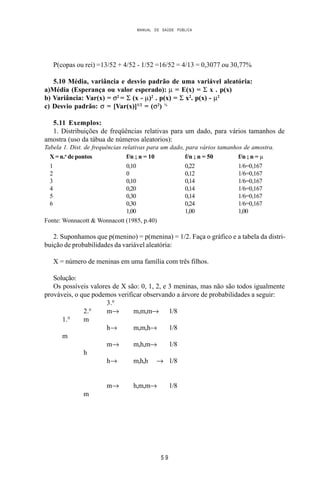 MANUAL DE SAÚDE PÚBLICA
5 9
P(copas ou rei) =13/52 + 4/52 - 1/52 =16/52 = 4/13 = 0,3077 ou 30,77%
5.10 Média, variância e desvio padrão de uma variável aleatória:
a)Média (Esperança ou valor esperado): µ = E(x) = Σ x . p(x)
b) Variância: Var(x) = σ2
= Σ (x - µ)2
. p(x) = Σ x2
. p(x) - µ2
c) Desvio padrão: σ = [Var(x)]1/2
= (σ2
) ½
5.11 Exemplos:
1. Distribuições de freqüências relativas para um dado, para vários tamanhos de
amostra (uso da tábua de números aleatorios):
Tabela 1. Dist. de frequências relativas para um dado, para vários tamanhos de amostra.
X = n.o
de pontos f/n ; n = 10 f/n ; n = 50 f/n ; n = µ
1 0,10 0,22 1/6=0,167
2 0 0,12 1/6=0,167
3 0,10 0,14 1/6=0,167
4 0,20 0,14 1/6=0,167
5 0,30 0,14 1/6=0,167
6 0,30 0,24 1/6=0,167
1,00 1,00 1,00
Fonte: Wonnacott & Wonnacott (1985, p.40)
2. Suponhamos que p(menino) = p(menina) = 1/2. Faça o gráfico e a tabela da distri-
buição de probabilidades da variável aleatória:
X = número de meninas em uma família com três filhos.
Solução:
Os possíveis valores de X são: 0, 1, 2, e 3 meninas, mas não são todos igualmente
prováveis, o que podemos verificar observando a árvore de probabilidades a seguir:
3.0
2.0
m→ m,m,m→ 1/8
1.0
m
h→ m,m,h→ 1/8
m
m→ m,h,m→ 1/8
h
h→ m,h,h → 1/8
m→ h,m,m→ 1/8
m
 