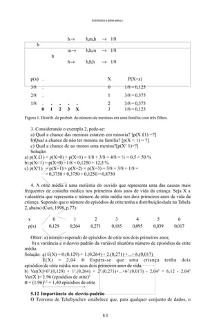 6 0
SOERENSEN & BADINI MARULLI
h→ h,m,h → 1/8
h
m→ h,h,m → 1/8
h
h→ h,h,h → 1/8
p(x) . X P(X=x)
3/8 . 0 1/8 = 0,125
2/8 . 1 3/8 = 0,375
1/8 . . . . . 2 3/8 = 0,375
0 1 2 3 X 3 1/8 = 0,125
Figura 1. Distrib. de probab. do número de meninas em uma família com três filhos.
3. Considerando o exemplo 2, pede-se:
a) Qual a chance das meninas estarem em minoria? [p(X £1) =?]
b)Qual a chance de não ter menina na família? [p(X < 1) = ?]
c) Qual a chance de ao menos uma menina?[p(X³ 1)=?]
Solução:
a) p(X £1) = p(X=0) + p(X=1) = 1/8 + 3/8 = 4/8 = ½ = 0,5 = 50 %
b) p(X<1) = p(X=0) =1/8 = 0,1250 = 12,5 %
c) p(X³1) = p(X=1) + p(X=2) + p(X=3) = 3/8 + 3/8 + 1/8 =
= 0,3750 + 0,3750 + 0,1250 = 0,8750
4. A otite média é uma moléstia do ouvido que representa uma das causas mais
frequentes de consulta médica nos primeiros dois anos de vida da criança. Seja X a
v.aleatória que representa o número de otite média nos dois primeiros anos de vida da
criança. Supondo que o número de episódios de otite tenha a distribuição dada na Tabela
2, abaixo (Curi, 1998, p.77):
x 0 1 2 3 4 5 6
p(x) 0,129 0,264 0,271 0,185 0,095 0,039 0,017
Obter: a) número esperado de episódios de otite nos dois primeiros anos;
b) a variância e o desvio padrão da variável aleatória número de episódios de otite
média.
Solução: a) E(X) = 0.(0,129) + 1.(0,264) + 2.(0,271) +...+ 6.(0,017)
E(X) = 2,04 ® Espera-se que uma criança tenha dois
episódios de otite média nos seus dois primeiros anos de vida.
b) Var(X)=02
.(0,129) + 12
.(0,264) + 22
.(0,271)+...+62
.(0,017) - 2,042
= 6,12 - 2,042
Var(X )= 1,96 (episódios de otite)2
σ = (1,96)1/2
= 1,40 episódios de otite
5.12 Importância do desvio-padrão
O Teorema de Tchebyschev estabelece que, para qualquer conjunto de dados, o
>
>
 