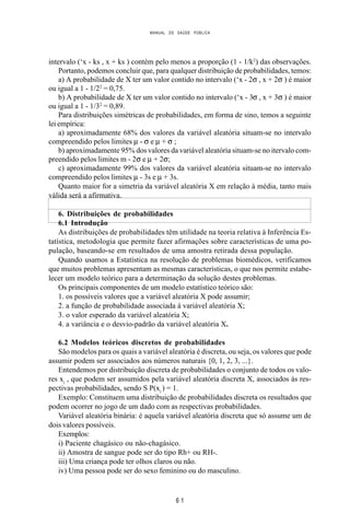 MANUAL DE SAÚDE PÚBLICA
6 1
intervalo (‘x - ks , x + ks ) contém pelo menos a proporção (1 - 1/k2
) das observações.
Portanto, podemos concluir que, para qualquer distribuição de probabilidades, temos:
a) A probabilidade de X ter um valor contido no intervalo (‘x - 2σ , x + 2σ ) é maior
ou igual a 1 - 1/22
= 0,75.
b) A probabilidade de X ter um valor contido no intervalo (‘x - 3σ , x + 3σ ) é maior
ou igual a 1 - 1/32
= 0,89.
Para distribuições simétricas de probabilidades, em forma de sino, temos a seguinte
lei empírica:
a) aproximadamente 68% dos valores da variável aleatória situam-se no intervalo
compreendido pelos limites µ - σ e µ + σ ;
b) aproximadamente 95% dos valores da variável aleatória situam-se no itervalo com-
preendido pelos limites m - 2σ e µ + 2σ;
c) aproximadamente 99% dos valores da variável aleatória situam-se no intervalo
compreendido pelos limites µ - 3s e µ + 3s.
Quanto maior for a simetria da variável aleatória X em relação à média, tanto mais
válida será a afirmativa.
6. Distribuições de probabilidades
6.1 Introdução
As distribuições de probabilidades têm utilidade na teoria relativa à Inferência Es-
tatística, metodologia que permite fazer afirmações sobre características de uma po-
pulação, baseando-se em resultados de uma amostra retirada dessa população.
Quando usamos a Estatística na resolução de problemas biomédicos, verificamos
que muitos problemas apresentam as mesmas características, o que nos permite estabe-
lecer um modelo teórico para a determinação da solução destes problemas.
Os principais componentes de um modelo estatístico teórico são:
1. os possíveis valores que a variável aleatória X pode assumir;
2. a função de probabilidade associada à variável aleatória X;
3. o valor esperado da variável aleatória X;
4. a variância e o desvio-padrão da variável aleatória X.
6.2 Modelos teóricos discretos de probabilidades
São modelos para os quais a variável aleatória é discreta, ou seja, os valores que pode
assumir podem ser associados aos números naturais {0, 1, 2, 3, ...}.
Entendemos por distribuição discreta de probabilidades o conjunto de todos os valo-
res xi
, que podem ser assumidos pela variável aleatória discreta X, associados às res-
pectivas probabilidades, sendo S P(xi
) = 1.
Exemplo: Constituem uma distribuição de probabilidades discreta os resultados que
podem ocorrer no jogo de um dado com as respectivas probabilidades.
Variável aleatória binária: é aquela variável aleatória discreta que só assume um de
dois valores possíveis.
Exemplos:
i) Paciente chagásico ou não-chagásico.
ii) Amostra de sangue pode ser do tipo Rh+ ou RH-.
iii) Uma criança pode ter olhos claros ou não.
iv) Uma pessoa pode ser do sexo feminino ou do masculino.
 
