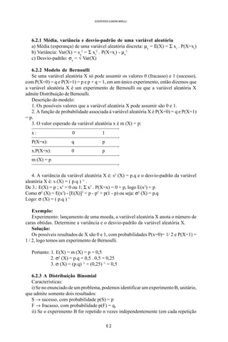 6 2
SOERENSEN & BADINI MARULLI
6.2.1 Média, variância e desvio-padrão de uma variável aleatória
a) Média (esperança) de uma variável aleatória discreta: µx
= Ε(X) = Σ xi
. P(X=xi
)
b) Variância: Var(X) = sx
2
= Σ xi
2
. P(X=xi
) - µx
2
c) Desvio-padrão: σx
= √ Var(X)
6.2.2 Modelo de Bernoulli
Se uma variável aleatória X só pode assumir os valores 0 (fracasso) e 1 (sucesso),
com P(X=0) = q e P(X=1) = p e p + q = 1, em um único experimento, então dizemos que
a variável aleatória X é um experimento de Bernoulli ou que a variável aleatória X
admite Distribuição de Bernoulli.
Descrição do modelo:
1. Os possíveis valores que a variável aleatória X pode assumir são 0 e 1.
2. A função de probabilidade associada à variável aleatória X é P(X=0) = q e P(X=1)
= p.
3. O valor esperado da variável aleatória x é m (X) = p:
—————————————————-
x : 0 1
—————————————————-
P(X=x): q p
—————————————————-
x.P(X=x): 0 p
—————————————————-
m (X) = p
—————————————————-
4. A variância da variável aleatória X é: s2
(X) = p.q e o desvio-padrão da variável
aleatória X é: s (X) = ( p.q ) ½
.
De 3.: E(X) = p ; x2
= 0 ou 1; Σ x2
. P(X=x) = 0 + p, logo E(x2
) = p
Como σ2
(X) = E(x2
) - [E(X)]2
= p - p2
= p(1 - p) ou seja: σ2
(X) = p.q
Logo: σ (X) = ( p.q ) ½
Exemplo:
Experimento: lançamento de uma moeda, a variável aleatória X anota o número de
caras obtidas. Determine a variância e o desvio-padrão da variável aleatória X.
Solução:
Os possíveis resultados de X são 0 e 1, com probabilidades P(x=0)= 1/ 2 e P(X=1) =
1 / 2, logo temos um experimento de Bernoulli.
Portanto: 1. E(X) = m (X) = p = 0,5
2. σ2
(X) = p.q = 0,5 . 0,5 = 0,25
3. σ (X) = (p.q) ½
= (0,25) ½
= 0,5
6.2.3 A Distribuição Binomial
Características:
i) Se no enunciado de um problema, podemos identificar um experimento B, unitário,
que admite somente dois resultados:
S → sucesso, com probabilidade p(S) = p
F → fracasso, com probabilidade p(F) = q,
ii) Se o experimento B for repetido n vezes independentemente (em cada repetição
 