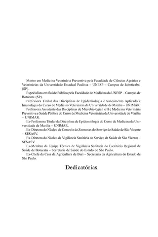Mestre em Medicina Veterinária Preventiva pela Faculdade de Ciências Agrárias e
Veterinárias da Universidade Estadual Paulista – UNESP – Campus de Jaboticabal
(SP).
Especialista em Saúde Pública pela Faculdade de Medicina da UNESP – Campus de
Botucatu (SP).
Professora Titular das Disciplinas de Epidemiologia e Saneamento Aplicado e
Imunologia do Curso de Medicina Veterinária da Universidade de Marília – UNIMAR.
Professora Assistente das Disciplinas de Microbiologia I e II e Medicina Veterinária
Preventiva e Saúde Pública do Curso de Medicina Veterinária da Universidade de Marília
– UNIMAR.
Ex-Professora Titular da Disciplina de Epidemiologia do Curso de Medicina da Uni-
versidade de Marília – UNIMAR.
Ex-Diretora do Núcleo de Controle de Zoonoses do Serviço de Saúde de São Vicente
– SESASV.
Ex-Diretora do Núcleo de Vigilância Sanitária do Serviço de Saúde de São Vicente –
SESASV.
Ex-Membro da Equipe Técnica de Vigilância Sanitária do Escritório Regional de
Saúde de Botucatu – Secretaria de Saúde do Estado de São Paulo.
Ex-Chefe da Casa da Agricultura de Buri – Secretaria da Agricultura do Estado de
São Paulo.
Dedicatórias
 