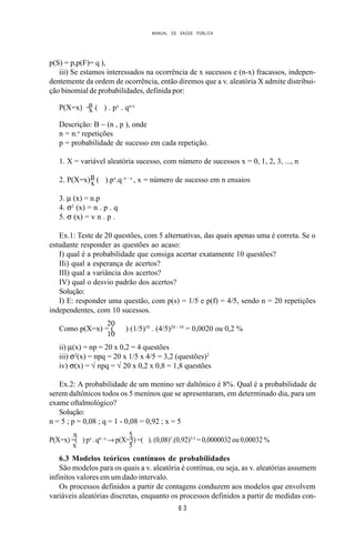 MANUAL DE SAÚDE PÚBLICA
6 3
p(S) = p,p(F)= q ),
iii) Se estamos interessados na ocorrência de x sucessos e (n-x) fracassos, indepen-
dentemente da ordem de ocorrência, então diremos que a v. aleatória X admite distribui-
ção binomial de probabilidades, definida por:
nP(X=x) = ( ) . px
. qn-x
x
Descrição: B ~ (n , p ), onde
n = n.o
repetições
p = probabilidade de sucesso em cada repetição.
1. X = variável aleatória sucesso, com número de sucessos x = 0, 1, 2, 3, ..., n
n2. P(X=x)= ( ).px
.q n - x
, x = número de sucesso em n ensaiosx
3. µ (x) = n.p
4. σ2
(x) = n . p . q
5. σ (x) = v n . p .
Ex.1: Teste de 20 questões, com 5 alternativas, das quais apenas uma é correta. Se o
estudante responder as questões ao acaso:
I) qual é a probabilidade que consiga acertar exatamente 10 questões?
IIi) qual a esperança de acertos?
III) qual a variância dos acertos?
IV) qual o desvio padrão dos acertos?
Solução:
I) E: responder uma questão, com p(s) = 1/5 e p(f) = 4/5, sendo n = 20 repetições
independentes, com 10 sucessos.
20
Como p(X=x) = ( ) (1/5)10
. (4/5)20 - 10
= 0,0020 ou 0,2 %
10
ii) µ(x) = np = 20 x 0,2 = 4 questões
iii) σ2
(x) = npq = 20 x 1/5 x 4/5 = 3,2 (questões)2
iv) σ(x) = √ npq = √ 20 x 0,2 x 0,8 = 1,8 questões
Ex.2: A probabilidade de um menino ser daltônico é 8%. Qual é a probabilidade de
serem daltônicos todos os 5 meninos que se apresentaram, em determinado dia, para um
exame oftalmológico?
Solução:
n = 5 ; p = 0,08 ; q = 1 - 0,08 = 0,92 ; x = 5
n 5
P(X=x) =( ) px
. qn - x
→ p(X=5) =( ). (0,08)5
.(0,92)5-5
= 0,0000032 ou 0,00032 %
x 5
6.3 Modelos teóricos contínuos de probabilidades
São modelos para os quais a v. aleatória é contínua, ou seja, as v. aleatórias assumem
infinitos valores em um dado intervalo.
Os processos definidos a partir de contagens conduzem aos modelos que envolvem
variáveis aleatórias discretas, enquanto os processos definidos a partir de medidas con-
 