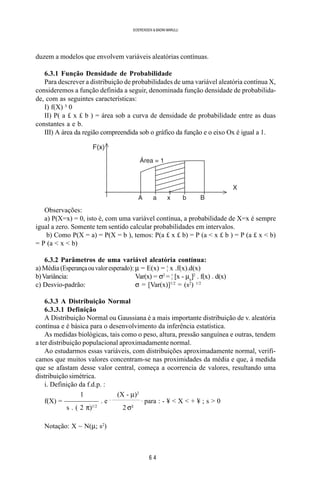 6 4
SOERENSEN & BADINI MARULLI
duzem a modelos que envolvem variáveis aleatórias contínuas.
6.3.1 Função Densidade de Probabilidade
Para descrever a distribuição de probabilidades de uma variável aleatória contínua X,
consideremos a função definida a seguir, denominada função densidade de probabilida-
de, com as seguintes características:
I) f(X) ³ 0
II) P( a £ x £ b ) = área sob a curva de densidade de probabilidade entre as duas
constantes a e b.
III) A área da região compreendida sob o gráfico da função e o eixo Ox é igual a 1.
Observações:
a) P(X=x) = 0, isto é, com uma variável contínua, a probabilidade de X=x é sempre
igual a zero. Somente tem sentido calcular probabilidades em intervalos.
b) Como P(X = a) = P(X = b ), temos: P(a £ x £ b) = P (a < x £ b ) = P (a £ x < b)
= P (a < x < b)
6.3.2 Parâmetros de uma variável aleatória contínua:
a) Média (Esperançaouvaloresperado): µ = E(x) = ¦ x .f(x).d(x)
b)Variância: Var(x) = σ2
= ¦ [x - µx
]2
. f(x) . d(x)
c) Desvio-padrão: σ = [Var(x)]1/2
= (s2
) 1/2
6.3.3 A Distribuição Normal
6.3.3.1 Definição
A Distribuição Normal ou Gaussiana é a mais importante distribuição de v. aleatória
contínua e é básica para o desenvolvimento da inferência estatística.
As medidas biológicas, tais como o peso, altura, pressão sanguínea e outras, tendem
a ter distribuição populacional aproximadamente normal.
Ao estudarmos essas variáveis, com distribuições aproximadamente normal, verifi-
camos que muitos valores concentram-se nas proximidades da média e que, à medida
que se afastam desse valor central, começa a ocorrencia de valores, resultando uma
distribuição simétrica.
i. Definição da f.d.p. :
1 (X - µ)2
f(X) = ————— . e - ——————— ,
para : - ¥ < X < + ¥ ; s > 0
s . ( 2 π)1/2
2 σ²
Notação: X ~ N(µ; s2
)
 