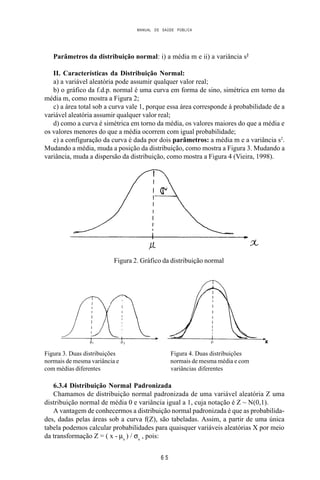 MANUAL DE SAÚDE PÚBLICA
6 5
Parâmetros da distribuição normal: i) a média m e ii) a variância s2
II. Características da Distribuição Normal:
a) a variável aleatória pode assumir qualquer valor real;
b) o gráfico da f.d.p. normal é uma curva em forma de sino, simétrica em torno da
média m, como mostra a Figura 2;
c) a área total sob a curva vale 1, porque essa área corresponde à probabilidade de a
variável aleatória assumir qualquer valor real;
d) como a curva é simétrica em torno da média, os valores maiores do que a média e
os valores menores do que a média ocorrem com igual probabilidade;
e) a configuração da curva é dada por dois parâmetros: a média m e a variância s2
.
Mudando a média, muda a posição da distribuição, como mostra a Figura 3. Mudando a
variância, muda a dispersão da distribuição, como mostra a Figura 4 (Vieira, 1998).
Figura 2. Gráfico da distribuição normal
Figura 3. Duas distribuições Figura 4. Duas distribuições
normais de mesma variância e normais de mesma média e com
com médias diferentes variâncias diferentes
6.3.4 Distribuição Normal Padronizada
Chamamos de distribuição normal padronizada de uma variável aleatória Z uma
distribuição normal de média 0 e variância igual a 1, cuja notação é Z ~ N(0,1).
A vantagem de conhecermos a distribuição normal padronizada é que as probabilida-
des, dadas pelas áreas sob a curva f(Z), são tabeladas. Assim, a partir de uma única
tabela podemos calcular probabilidades para quaisquer variáveis aleatórias X por meio
da transformação Z = ( x - µx
) / σx
, pois:
 