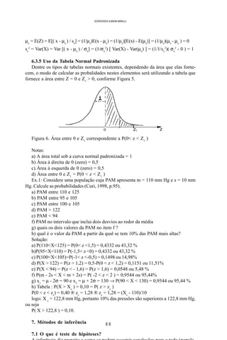 6 6
SOERENSEN & BADINI MARULLI
µz
= E(Z) = E[( x - µx
) / sx
] = (1/µz
)E(x - µx
) = (1/µz
)[E(x) - E(µx
)] = (1/µz
)(µx
- µx
) = 0
sz
2
= Var(X) = Var [( x - µx
) / σx
] = (1/σx
2
) [ Var(X) - Var(µx
) ] = (1/1/sx
2
)( σx
2
- 0 ) = 1
6.3.5 Uso da Tabela Normal Padronizada
Dentre os tipos de tabelas normais existentes, dependendo da área que elas forne-
cem, o modo de calcular as probalidades nestes elementos será utilizando a tabela que
fornece a área entre Z = 0 e Z1
> 0, conforme Figura 5.
Figura 6. Área entre 0 e Z1
correspondente a P(0< z < Z1
)
Notas:
a) A área total sob a curva normal padronizada = 1
b) Área à direita de 0 (zero) = 0,5
c) Área à esquerda de 0 (zero) = 0,5
d) Área entre 0 e Z1
= P(0 < z < Z1
)
Ex.1: Considere uma população cuja PAM apresenta m = 110 mm Hg e s = 10 mm
Hg. Calcule as probabilidades (Curi, 1998, p.95).
a) PAM entre 110 e 125
b) PAM entre 95 e 105
c) PAM entre 100 e 105
d) PAM > 122
e) PAM < 94
f) PAM no intervalo que inclui dois desvios ao redor da média
g) quais os dois valores da PAM no item f ?
h) qual é o valor da PAM a partir da qual se tem 10% das PAM mais altas?
Solução:
a) P(110<X<125) = P(0< z <1,5) = 0,4332 ou 43,32 %
b)P(95<X<110) = P(-1,5< z <0) = 0,4332 ou 43,32 %
c) P(100<X<105)=P(-1< z <-0,5) = 0,1498 ou 14,98%
d) P(X > 122) = P(z > 1,2) = 0,5-P(0 < z < 1,2) = 0,1151 ou 11,51%
e) P(X < 94) = P(z < - 1,6) = P(z > 1,6) = 0,0548 ou 5,48 %
f) P(m - 2s < X < m + 2s) = P( -2 < z < 2 ) = 0,9544 ou 95,44%
g) x1
= µ - 2σ = 90 e x2
= µ + 2σ = 130 → P(90 < X < 130) = 0,9544 ou 95,44 %
h) Tabela : P(X > Xc
) = 0,10 = P( z > zc
)
P(0 < z < zc
) = 0,40 ® zc
= 1,28 ® zc
= 1,28 = (Xc
- 110)/10
logo: X c
= 122,8 mm Hg, portanto 10% das pressões são superiores a 122,8 mm Hg,
ou seja
P( X > 122,8 ) = 0,10.
7. Métodos de inferência
7.1 O que é teste de hipóteses?
 