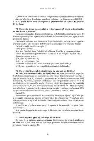 MANUAL DE SAÚDE PÚBLICA
6 9
O poder de um teste é definido como o complemento da probabilidade de erro Tipo II
= b (aceitar a hipótese de nulidade quando na realidade H0
é falsa), ou seja, PODER =
1 - b. O poder de um teste corresponde à probabilidade de rejeitar H0
quando
H0
for falsa.
7.5 O que são testes monocaudais e testes bicaudais? Quais as implicações
do uso de um e de outro?
Os testes monocaudais de uma distribuição de probabilidades se referem a testes de
hipóteses para as quais a hipótese alternativa Ha
define uma mudança da hipótese nula
em alguma direção.
Os testes bicaudais de uma distribuição de probabilidades é um teste onde a hipótese
alternativa define uma mudança da hipótese nula sem especificar nenhuma direção.
Exemplo 4. (vide também exemplo 5)
Testes para a média:
Seja uma Distribuição de Probabilidades Normal de média m e desvio-padrão s.
Temos três alternativas para testarmos valores de m em relação a m0
(sob a H0
).
Assim teremos os testes:
i) H0
: m = m0
contra m > m0
ii) H0
: m = m0
contra m < m0
Em ambos os casos i) e ii) acima, diremos que o teste é unicaudal, e
iii) H0
: m = m0
contra m ¹ m0
, o qual é denominado teste bicaudal.
7.6 O que significa nível de significância de um teste de hipótese?
Ao valor a chamamos de nível de significância do teste, que consiste na proba-
bilidade máxima com que nos sujeitamos a correr o risco de cometer um erro do Tipo I
(rejeitar uma hipótese H0
verdadeira, que deveria ser aceita) ao testarmos uma dada
hipótese H0
. Na prática, é comum (embora não seja obrigatório) fixarmos o nível de
significância em 5% ou em 1%, isto é a = 0,05 ou a = 0,01. Se por exemplo, for escolhido
o nível de 5% (a = 0,05), isto indica que teremos 5 possibilidades em 100 de que rejeite-
mos a hipótese H0
quando ela deveria ser aceita, ou seja, existe uma confiança de 95%
de que tenhamos tomado uma decisão correta (Banzatto & Kronka, 1989).
Exemplo 5.
Suponhamos que o nível médio de colesterol de 16 crianças seja 193 mg%/ml e que
a população originária da amostra apresente nível de colesterol de 175 mg%/ml com
desvio-padrão de 50 mg%/ml. Adotando o nível de significância de 5% (a = 0,05), testar
as hipóteses:
i) a média da população neste grupo é superior à da população em geral (teste
unicaudal), e
ii) a média da população neste grupo é diferente à da população em geral (teste
bicaudal).
7.7 O que significa grau de confiança de um teste?
Ao valor 1 - a, expresso em porcentagem, denominamos de grau de confiança
do teste, isto é, este valor indica a confiança que temos de ter tomado uma decisão
correta ao rejeitar a hipótese H0
.
 