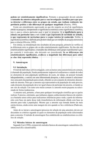 7 2
SOERENSEN & BADINI MARULLI
podem ser estatísticamente significativas. Portanto o pesquisador deverá calcular
o tamanho da amostra adequado para a sua investigação científica para que pos-
sa detectar a diferença entre os grupos em estudo, que tenham realmente im-
portância prática e não diferenças de qualquer magnitude (Pereira, 1995).
Existe um entendimento equivocado no que diz respeito ao nível de significância
obtido na pesquisa, interpretando a significância estatística como significância científica,
isto é, para a ciência particular para a qual se pesquisa. Já a significância para a
ciência em particular tem a ver é com o que representa de novidade no achado,
o que representa de acréscimo para o corpus teórico já conhecido. Enfim, a
significânciacientíficaédefinidapelaprodutividadequeumtrabalhodepesquisademonstou
para a ciência (Oliveira, 1995).
Em síntese, na interpretação dos resultados de uma pesquisa, primeiro se verifica se
as diferenças estre os grupos são ou não estatísticamente significantes. Se elas não são
estatísticamente significantes, o tamanho das diferenças entre grupo experimental e gru-
po controle é irrelevante, não devendo ser considerado. Se as diferenças são
estatísticamente significantes, avalia-se a magnitude das diferenças para saber
se elas têm expressão clínica.
9. Amostragem
9.1 Introdução
O total de indivíduos sob investigação, com ao menos uma característica em comum,
é chamado de população. Sendo praticamente impossível realizarmos o estudo de todos
os elementos de uma população (problemas de custo, de tempo, de pessoal treinado
adequadamente, e outros) em uma determinada pesquisa, o mais comum é selecionar-
mos uma parte da população para estudo, obtendo-se um conjunto de elementos denomi-
nado de amostra. Para que a amostra seja representativa da população de onde proveio,
cada elemento da população deve ter igual chance de participar da amostra, evitando-se
um viés de seleção. Um outro erro muito comum é a amostra muito pequena ou seleci-
onada de forma tendenciosa.
A amostra será, portanto, a base para qualquer investigação científica que se queira
realizar. É preciso, entretanto, que tenhamos alguns conhecimentos básicos de estatísti-
ca e bastante senso crítico para realizarmos inferências para o todo, a partir de informa-
ções com base em parte desse todo (transferência da informação obtida com base na
amostra para toda a população). Mesmo que a amostra seja tomada dentro da mais
estrita técnica, ainda existe uma margem de erro quando se faz a inferência (Padovani,
1995).
Antes de se iniciar a amostragem (processo de seleção de uma amostra), devem ser
discutidos os critérios segundo os quais os elementos da população serão selecionados
para a amostra. O método de amostragem fica estabelecido ao estabelecermos os crité-
rios de seleção.
9.2 Métodos básicos de amostragem
Segundo Curi (1998), existem três métodos básicos de amostragem: naturalístico (I),
intencional (II) e aleatório(III).
 