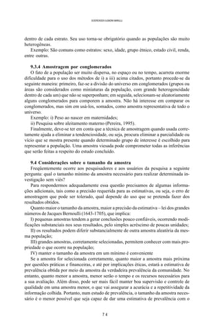 7 4
SOERENSEN & BADINI MARULLI
dentro de cada estrato. Seu uso torna-se obrigatório quando as populações são muito
heterogêneas.
Exemplo: São comuns como estratos: sexo, idade, grupo étnico, estado civil, renda,
entre outras.
9.3.4 Amostragem por conglomerados
O fato de a população ser muito dispersa, no espaço ou no tempo, acarreta enorme
dificuldade para o uso dos métodos de i) a iii) acima citados, portanto procede-se da
seguinte maneira: primeiro, faz-se a divisão do universo em conglomerados (grupos ou
áreas são considerados como miniaturas da população, com grande heterogeneidade
dentro de cada um) que não se superponham; em seguida, selecionam-se aleatoriamente
alguns conglomerados para comporem a amostra. Não há interesse em comparar os
conglomerados, mas sim em usá-los, somados, como amostra representativa de todo o
universo.
Exemplo: i) Peso ao nascer em maternidades;
ii) Pesquisa sobre aleitamento materno (Pereira, 1995).
Finalmente, deve-se ter em conta que a técnica de amostragem quando usada corre-
tamente ajuda a eliminar a tendenciosidade, ou seja, procura eliminar a parcialidade ou
vício que se mostra presente quando determinado grupo de interesse é escolhido para
representar a população. Uma amostra viesada pode comprometer todas as inferências
que serão feitas a respeito do estudo concluído.
9.4 Considerações sobre o tamanho da amostra
Freqüentemente ocorre aos pesquisadores e aos usuários da pesquisa a seguinte
pergunta: qual o tamanho mínimo da amostra necessário para realizar determinada in-
vestigação sem viés?
Para respondermos adequadamente essa questão precisamos de algumas informa-
ções adicionais, tais como a precisão requerida para as estimativas, ou seja, o erro de
amostragem que pode ser tolerado, qual depende do uso que se pretenda fazer dos
resultados obtidos.
Quanto maior o tamanho da amostra, maior a precisão da estimativa – lei dos grandes
números de Jacques Bernoulli (1643-1705), que implica:
I) pequenas amostras tendem a gerar conclusões pouco confiáveis, ocorrendo modi-
ficações substanciais nos seus resultados, pelo simples acréscimo de poucas unidades;
II) os resultados podem diferir substancialmente de outra amostra aleatória da mes-
ma população;
III) grandes amostras, corretamente selecionadas, permitem conhecer com mais pro-
priedade o que ocorre na população;
IV) manter o tamanho da amostra em um mínimo é conveniente
Se a amostra for selecionada corretamente, quanto maior a amostra mais próxima
por questões práticas e financeiras, e até por implicações éticas, estará a estimativa de
prevalência obtida por meio da amostra da verdadeira prevalência da comunidade. No
entanto, quanto menor a amostra, menor serão o tempo e os recursos necessários para
a sua avaliação. Além disso, pode ser mais fácil manter boa supervisão e controle de
qualidade em uma amostra menor, o que vai assegurar a acurácia e a repetitividade da
informação colhida. Portanto, num estudo de prevalência, o tamanho da amostra neces-
sário é o menor possível que seja capaz de dar uma estimativa de prevalência com o
 