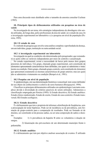 7 6
SOERENSEN & BADINI MARULLI
Para uma discussão mais detalhada sobre o tamanho da amostra consultar Cochran
(1965).
10. Principais tipos de delineamentos utilizados em pesquisas na área de
saúde
Na investigação de um tema, três estratégias independentes de abordagem vêm sen-
do utilizadas, de longa data, pelos profissionais da área de saúde: a) o estudo de caso, b)
a investigação experimental em laboratório e c) a pesquisa em nível de população (Pe-
reira, 1995).
10.1 O estudo de caso
É o método de pesquisa que envolve uma análise completa e aprofundada da doença,
em um indivíduo, grupo, instituição ou outra unidade social.
10.2 A investigação experimental em laboratório
Investigação na qual as condições são determinadas pelo pesquisador, que comanda-
rá as ações sobre as variáveis independentes por meio de controle e casualização.
No estudo experimental, existe a necessidade de haver pelo menos dois grupos
amostrais de indivíduos. Um grupo, chamado grupo experimental, será constituído de
elementos apresentando características bem definidas, aos quais se administra o trata-
mento ou condição. Outro grupo, chamado grupo-controle, será constituído de elementos
que apresentam exatamente as mesmas características do grupo anterior, mas aos quais
não se administra o tratamento ou condição (Berquó et al., 1981).
10.3 Pesquisa em nível de população
A epidemiologia, em sua determinação histórica e conceitual, tem como definidor
do seu objeto de conhecimento o coletivo de seres humanos (Rouquayrol, 1994).
Classificar os principais delineamentos utilizados em epidemiologia é um tanto com-
plexo devido à diversidade de critérios passíveis de serem utilizados. Adotaremos a
classificação empregada por Pereira (1995): I) Estudo descritivo; II) Estudo analítico:
Estudo clínico randomizado, Estudo de coorte, Estudo de caso-controle e Estudo trans-
versal; III) Estudos ecológicos.
10.3.1 Estudo descritivo
É o delineamento que tem o propósito de informar a distribuição de freqüências, sem
a preocupação de testar hipóteses. Pode ser de incidência ou de prevalência, sem for-
mação de grupo-controle para a comparação de resultados. Pode ser formado só de
doentes, ser constituído só de pessoas sadias, ou ser uma composição de sadios e doen-
tes.
Exemplos: 1) A prevalência da hepatite B entre os voluntários à doação de
sangue.
2) Imunização dos pré-escolares de um determinado município frente à
poliomielite.
10.3.2 Estudo analítico
É o delineamento que tem por objetivo analisar associação de eventos. É utilizado
 
