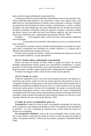 MANUAL DE SAÚDE PÚBLICA
7 7
após a primeira etapa realizada pelo estudo descritivo.
As pesquisas analíticas estão usualmente subordinadas a uma ou mais questões cien-
tíficas, traduzidas pelas hipóteses, que relacionam eventos: uma suposta causa e um
dado efeito ou, como habitualmente é referido, entre a exposição e a doença. As hipóte-
ses geralmente são formuladas de modo a orientar o planejamento, a coleta e a análise
dos dados, mas nada impede que elas sejam elaboradas para ser testadas em uma base
de dados já existente, orientando a forma de organizar os grupos e proceder à análise
dos dados. Outras vezes pode não haver uma hipótese explícita, mas sim a busca de
fatores que contribuam para o aparecimento das doenças (Pereira, 1995).
Exemplos: 1) Investigação sobre a eficácia de uma vacina quando comparada
com um placebo.
2) Exposição de um indivíduo obeso (fator de risco) e a ocorrência de dia-
betes (doença).
A presença de um grupo-controle, formado simultaneamente com o grupo de estudo,
serve para a comparação dos resultados nos estudos analíticos e é o aspecto que o
diferencia basicamente dos estudos descritivos.
O modo como os grupos de estudo e controle são formados dá origem aos diversos
tipos de estudos analíticos, a seguir apresentados.
10.3.2.1 Estudo clínico randomizado (experimental)
Parte-se da causa em direção ao efeito, sendo os grupos de estudo e de controle
formados aleatoriamente (formar grupos com características semelhantes). A seguir,
procede-se à intervenção (tratamento), com a qual pretende-se avaliar os resultados no
grupo de estudo, servindo o grupo-controle para a comparação dos resultados.
Exemplo: Investigação sobre o efeito de uma vacina e de um placebo.
10.3.2.2 Estudo de coorte
Estudo de seguimento, folow-up ou de coorte (grupo de pessoas com alguma ca-
racterística em comum, tendo em vista um estudo especial): para realizar-se uma in-
vestigação etiológica no tempo, parte-se da causa em busca dos efeitos, produzindo-se
medidas de incidências (medidas diretas de risco). A coorte constitui-se de um grupo
de pessoas sadias quanto à doença sob investigação; esse grupo se caracteriza pela
composição homogênea devido a vários fatores distintos da variável independente
investigada. Difere do ensaio clínico randomizado por não haver alocação aleatória da
exposição, sendo os grupos formados por observação de situações, na vida real, ou por
alocação arbitrária de uma intervenção (Pereira, 1995).
O estudo de coorte ou longitudinal, pode ser:
I) prospectivo: estudo de coorte no qual o investigador acompanha, de corpo pre-
sente, a pesquisa; é uma pesquisa em direção ao futuro: o(s) grupo(s) é(são) formado(s)
no presente – às vezes a exposição já aconteceu, mas o efeito ainda não ocorreu ao
iniciar-se a investigação;
II) retrospectivo (histórico): trata-se de uma investigação sobre eventos passa-
dos, conservando-se o princípio de estudo de coorte, ou seja, da causa em direção ao
efeito e com grupo-controle; o efeito já ocorreu quando a pesquisa é realizada (Pereira,
1995).
 