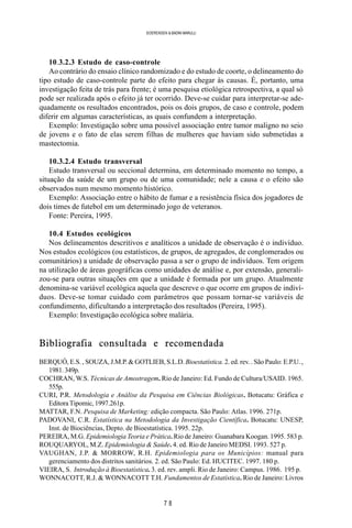 7 8
SOERENSEN & BADINI MARULLI
10.3.2.3 Estudo de caso-controle
Ao contrário do ensaio clínico randomizado e do estudo de coorte, o delineamento do
tipo estudo de caso-controle parte do efeito para chegar às causas. É, portanto, uma
investigação feita de trás para frente; é uma pesquisa etiológica retrospectiva, a qual só
pode ser realizada após o efeito já ter ocorrido. Deve-se cuidar para interpretar-se ade-
quadamente os resultados encontrados, pois os dois grupos, de caso e controle, podem
diferir em algumas características, as quais confundem a interpretação.
Exemplo: Investigação sobre uma possível associação entre tumor maligno no seio
de jovens e o fato de elas serem filhas de mulheres que haviam sido submetidas a
mastectomia.
10.3.2.4 Estudo transversal
Estudo transversal ou seccional determina, em determinado momento no tempo, a
situação da saúde de um grupo ou de uma comunidade; nele a causa e o efeito são
observados num mesmo momento histórico.
Exemplo: Associação entre o hábito de fumar e a resistência física dos jogadores de
dois times de futebol em um determinado jogo de veteranos.
Fonte: Pereira, 1995.
10.4 Estudos ecológicos
Nos delineamentos descritivos e analíticos a unidade de observação é o indivíduo.
Nos estudos ecológicos (ou estatísticos, de grupos, de agregados, de conglomerados ou
comunitários) a unidade de observação passa a ser o grupo de indivíduos. Tem origem
na utilização de áreas geográficas como unidades de análise e, por extensão, generali-
zou-se para outras situações em que a unidade é formada por um grupo. Atualmente
denomina-se variável ecológica aquela que descreve o que ocorre em grupos de indiví-
duos. Deve-se tomar cuidado com parâmetros que possam tornar-se variáveis de
confundimento, dificultando a interpretação dos resultados (Pereira, 1995).
Exemplo: Investigação ecológica sobre malária.
Bibliografia consultada e recomendada
BERQUÓ, E.S. , SOUZA, J.M.P. & GOTLIEB, S.L.D.Bioestatística. 2. ed. rev. . São Paulo: E.P.U. ,
1981.349p.
COCHRAN, W.S. Técnicas de Amostragem. Rio de Janeiro: Ed. Fundo de Cultura/USAID. 1965.
555p.
CURI, P.R. Metodologia e Análise da Pesquisa em Ciências Biológicas. Botucatu: Gráfica e
Editora Tipomic, 1997.261p.
MATTAR, F.N. Pesquisa de Marketing: edição compacta. São Paulo: Atlas. 1996. 271p.
PADOVANI, C.R. Estatística na Metodologia da Investigação Científica. Botucatu: UNESP,
Inst. de Biociências, Depto. de Bioestatística. 1995. 22p.
PEREIRA, M.G. Epidemiologia Teoria e Prática. Rio de Janeiro: Guanabara Koogan. 1995. 583 p.
ROUQUARYOL, M.Z. Epidemiologia & Saúde. 4. ed. Rio de Janeiro MEDSI. 1993. 527 p.
VAUGHAN, J.P. & MORROW, R.H. Epidemiologia para os Municípios: manual para
gerenciamento dos distritos sanitários. 2. ed. São Paulo: Ed. HUCITEC. 1997. 180 p.
VIEIRA, S. Introdução à Bioestatística. 3. ed. rev. ampli. Rio de Janeiro: Campus. 1986. 195 p.
WONNACOTT, R.J. & WONNACOTT T.H. Fundamentos de Estatística. Rio de Janeiro: Livros
 