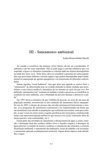 MANUAL DE SAÚDE PÚBLICA
8 1
III - Saneamento ambiental
Kathia Brienza Badini Marulli
Ao estudar a ocorrência das doenças vários fatores devem ser considerados. O
ambiente é um dos mais importante. Não se pode negar a extrema influência que o ar
respirado, a água e os alimentos consumidos e o destino dado aos dejetos desempenham
na saúde dos seres vivos. Além disso, deve-se considerar a presença de outras popula-
ções que porventura habitem o mesmo espaço e que podem desempenhar papel funda-
mental na manutenção de agentes patogênicos e na transmissão de diferentes enfermi-
dades.
Sanear significa “tornar habitável”. Isto quer dizer que, quando se resolve fazer o
“saneamento” de determinada área, na verdade pretende-se adotar medidas que possi-
bilitem a convivência saudável e harmônica do ser humano no meio em que vive. Por
definição, saneamento é um “conjunto de medidas visando a preservar ou a modificar as
condições do meio ambiente, com a finalidade de prevenir doenças e promover a saú-
de”.
Em 1993, havia a estimativa de que 2 bilhões de pessoas, ou cerca de um terço da
população mundial, encontravam-se sem condições de saneamento básico adequado.
No ano de 2025 o número de pessoas não servidas permanecerá basicamente o mes-
mo, se os programas de saneamento continuarem a ser implementados da forma que
são atualmente (sem atender as populações que realmente necessitam, como por exem-
plo, as que vivem em zonas rurais e regiões periféricas dos municípios; estabelecendo
metas com maior preocupação política do que técnica e/ou social; realizando obras de
forma parcial e sem continuidade, etc.).
Fazem parte das atividades de saneamento o abastecimento de água; a coleta, remo-
ção e destinação final dos resíduos sólidos (lixo) e líquidos (esgoto); a drenagem de
águas pluviais; o controle de insetos e roedores; o saneamento dos alimentos; o controle
da poluição ambiental; o saneamento das habitações, locais de trabalho e de recreação;
o saneamento aplicado ao planejamento territorial. Alguns destes tópicos serão aborda-
dos a seguir.
 