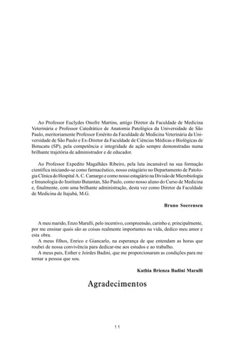 MANUAL DE SAÚDE PÚBLICA
1 1
Ao Professor Euclydes Onofre Martins, antigo Diretor da Faculdade de Medicina
Veterinária e Professor Catedrático de Anatomia Patológica da Universidade de São
Paulo, meritoriamente Professor Emérito da Faculdade de Medicina Veterinária da Uni-
versidade de São Paulo e Ex-Diretor da Faculdade de Ciências Médicas e Biológicas de
Botucatu (SP), pela competência e integridade de ação sempre demonstradas numa
brilhante trajetória de administrador e de educador.
Ao Professor Expedito Magalhães Ribeiro, pela luta incansável na sua formação
científica iniciando-se como farmacêutico, nosso estagiário no Departamento de Patolo-
gia Clínica do Hospital A. C. Camargo e como nosso estagiário na Divisão de Microbiologia
e Imunologia do Instituto Butantan, São Paulo, como nosso aluno do Curso de Medicina
e, finalmente, com uma brilhante administração, desta vez como Diretor da Faculdade
de Medicina de Itajubá, M.G.
Bruno Soerensen
A meu marido, Enzo Marulli, pelo incentivo, compreensão, carinho e, principalmente,
por me ensinar quais são as coisas realmente importantes na vida, dedico meu amor e
esta obra.
A meus filhos, Enrico e Giancarlo, na esperança de que entendam as horas que
roubei de nossa convivência para dedicar-me aos estudos e ao trabalho.
A meus pais, Esther e Joirdes Badini, que me proporcionaram as condições para me
tornar a pessoa que sou.
Kathia Brienza Badini Marulli
Agradecimentos
 