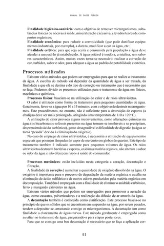 MANUAL DE SAÚDE PÚBLICA
8 5
Finalidade higiênico-sanitária: com o objetivo de remover microrganismos, subs-
tâncias tóxicas ou nocivas à saúde, mineralização excessiva, elevados teores de com-
postos orgânicos;
Finalidade econômica: para reduzir a corrosividade (que pode danificar equipa-
mentos industriais, por exemplo), a dureza, modificar a cor da água, etc.;
Finalidade estética: para que seja aceita e consumida pela população a água deve
atender a um padrão já estabelecido. A água potável é inodora, cristalina, sem sabo-
res característicos. Assim, muitas vezes torna-se necessário realizar a correção de
cor, turbidez, sabor e odor, para adequar a água ao padrão de potabilidade e estética.
Processos utilizados
Existem vários métodos que podem ser empregados para que se realize o tratamento
da água. A escolha do método vai depender da quantidade de água a ser tratada, da
finalidade a que ela se destina e do tipo de correção ou tratamento que é necessário que
se faça. Podemos dividir os processos utilizados para o tratamento de água em físicos,
mecânicos e químicos.
Processos físicos: baseiam-se na utilização do calor e de raios ultravioletas.
O calor é utilizado como forma de tratamento para pequenas quantidades de água.
Geralmente, ferve-se a água por 10 a 15 minutos, com o objetivo de destruir microrganis-
mos. Este procedimento, no entanto, não é suficiente para a destruição de esporos (a
ebulição deve ser mais prolongada, atingindo uma temperatura de 110 a 120o
C).
A utilização do calor provoca alguns inconvenientes, como alterações químicas na
água (os bicarbonatos solúveis presentes na água tornam-se insolúveis e se precipitam,
desprendendo ácido carbônico), gosto desagradável e dificuldade de digestão (a água se
torna “pesada” devido à eliminação do oxigênio).
No caso do emprego de raios ultravioletas, é necessária a utilização de equipamentos
especiais que possuem lâmpadas de vapor de mercúrio em globos de quartzo. Este tipo de
tratamento também é indicado somente para pequenos volumes de água. Os raios
ultravioletas destroem bactérias e esporos, oxidam a matéria orgânica, não alteram o sabor
ou odor da água e não oferecem riscos à saúde do consumidor.
Processos mecânicos: estão incluídas nesta categoria a aeração, decantação e
filtração.
A finalidade da aeração é aumentar a quantidade de oxigênio dissolvido na água. O
oxigênio é importante para o processo de degradação da matéria orgânica e auxilia na
eliminação de ácido sulfídrico e de outros odores produzidos pela matéria orgânica em
decomposição. Também é empregada com a finalidade de eliminar o anidrido carbônico,
ferro e manganês existentes na água.
Existem vários métodos que podem ser empregados para promover a aeração da
água, como cascatas, pulverizadores e a realização da difusão de ar através da água.
A decantação também é conhecida como clarificação. Este processo baseia-se no
princípio de que os sólidos que se encontram em suspensão na água, por serem pesados,
tendem a depositar-se, arrastando consigo os microrganismos. A decantação tem como
finalidade o clareamento de águas turvas. Este método geralmente é empregado como
auxiliar no tratamento de água, preparando-a para etapas posteriores.
Para que se consiga uma boa decantação é necessário que se faça a aplicação cor-
 