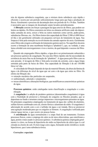 8 6
SOERENSEN & BADINI MARULLI
reta de alguma substância coagulante, que a mistura desta substância seja rápida e
eficiente e ocorra por um período suficientemente longo para que haja a produção de
flocos. Geralmente o processo de decantação dura um período de 8 a 10 dias. Também
é necessário que os tanques de decantação sejam lavados periodicamente.
A filtração consiste em forçar a passagem da água através de filtros, que podem ser
lentos ou rápidos. Os filtros consistem em leitos ou câmaras artificiais onde são deposi-
tadas camadas de areia, seixos e brita ou outros materiais como carvão, pedra-pome,
substâncias fibrosas, etc.. Os filtros lentos têm capacidade de filtrar 2.500 a 6.000 litros/
m2
/dia e são geralmente utilizados em pequenos serviços de tratamento de água. Sua
limpeza é feita pela remoção ou revolvimento da camada superior de areia. Geralmente
estes filtros não exigem a utilização de tratamento químico prévio. Na superfície da areia
ocorre a formação de uma membrana biológica (“plankton”), que, na verdade, é uma
lama coloidal com microrganismos vivos e mortos, da qual depende o sucesso da filtra-
ção.
Quando são empregados filtros rápidos, a água deve ser primeiramente submetida a
um processo químico de coagulação. No caso dos filtros rápidos não há necessidade da
existência de areia fina ou da formação do “plankton”. A água passa pelo filtro com ou
sem pressão. A lavagem do filtro é feita pela reversão da corrente, com a água limpa
entrando pela parte de baixo do filtro. Sua capacidade de filtração é de até 150.000
litros/ m2
/ dia.
A velocidade de filtração depende do tipo de material filtrante, da altura da lâmina de
água e da diferença do nível da água que sai com o da água que entra no filtro. Os
efeitos da filtração são:
⇒ retenção mecânica das partículas em suspensão;
⇒ sedimentação, adsorção e arejamento;
⇒ trocas eletrolíticas e alterações biológicas, que modificam as características químicas
da água.
Processos químicos: estão catalogadas nesta classificação a coagulação e a este-
rilização.
A coagulação é a adição de produtos químicos (denominados coagulantes) à água
com a finalidade de promover a formação de coágulos ou flóculos pesados, que se
depositam no fundo e arrastam consigo impurezas e microrganismos presentes na água.
Os principais coagulantes empregados no tratamento de água são: sulfato de alumínio,
sulfato ferroso combinado com cal, cloreto férrico e aluminato de sódio. O coagulante é
adicionado de acordo com a cor e turbidez da água a ser tratada. Deve-se promover
uma agitação moderada para que os coágulos se formem. A coagulação é utilizada para
clarear águas turvas, o que ocorre em poucas horas.
A esterilização da água normalmente é a etapa final de um tratamento. Existem
processos físicos, como o emprego do calor ou de raios ultravioletas, que esterilizam a
água, porém o mais usado é o processo químico. A substância química empregada geral-
mente é o cloro, na forma de hipoclorito de sódio ou hipoclorito de cálcio (que é a cal
clorada ou cloreto de cal). O cloro reage com a água, formando ácido clorídrico e ácido
hipocloroso, que é uma substância tóxica.
Correções especiais
 