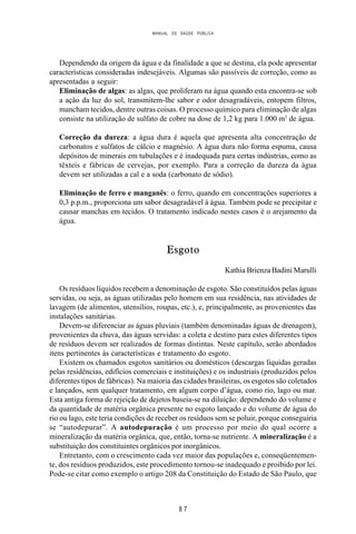 MANUAL DE SAÚDE PÚBLICA
8 7
Dependendo da origem da água e da finalidade a que se destina, ela pode apresentar
características consideradas indesejáveis. Algumas são passíveis de correção, como as
apresentadas a seguir:
Eliminação de algas: as algas, que proliferam na água quando esta encontra-se sob
a ação da luz do sol, transmitem-lhe sabor e odor desagradáveis, entopem filtros,
mancham tecidos, dentre outras coisas. O processo químico para eliminação de algas
consiste na utilização de sulfato de cobre na dose de 1,2 kg para 1.000 m3
de água.
Correção da dureza: a água dura é aquela que apresenta alta concentração de
carbonatos e sulfatos de cálcio e magnésio. A água dura não forma espuma, causa
depósitos de minerais em tubulações e é inadequada para certas indústrias, como as
têxteis e fábricas de cervejas, por exemplo. Para a correção da dureza da água
devem ser utilizadas a cal e a soda (carbonato de sódio).
Eliminação de ferro e manganês: o ferro, quando em concentrações superiores a
0,3 p.p.m., proporciona um sabor desagradável à água. Também pode se precipitar e
causar manchas em tecidos. O tratamento indicado nestes casos é o arejamento da
água.
Esgoto
Kathia Brienza Badini Marulli
Os resíduos líquidos recebem a denominação de esgoto. São constituídos pelas águas
servidas, ou seja, as águas utilizadas pelo homem em sua residência, nas atividades de
lavagem (de alimentos, utensílios, roupas, etc.), e, principalmente, as provenientes das
instalações sanitárias.
Devem-se diferenciar as águas pluviais (também denominadas águas de drenagem),
provenientes da chuva, das águas servidas: a coleta e destino para estes diferentes tipos
de resíduos devem ser realizados de formas distintas. Neste capítulo, serão abordados
itens pertinentes às características e tratamento do esgoto.
Existem os chamados esgotos sanitários ou domésticos (descargas líquidas geradas
pelas residências, edifícios comerciais e instituições) e os industriais (produzidos pelos
diferentes tipos de fábricas). Na maioria das cidades brasileiras, os esgotos são coletados
e lançados, sem qualquer tratamento, em algum corpo d’água, como rio, lago ou mar.
Esta antiga forma de rejeição de dejetos baseia-se na diluição: dependendo do volume e
da quantidade de matéria orgânica presente no esgoto lançado e do volume de água do
rio ou lago, este teria condições de receber os resíduos sem se poluir, porque conseguiria
se “autodepurar”. A autodepuração é um processo por meio do qual ocorre a
mineralização da matéria orgânica, que, então, torna-se nutriente. A mineralização é a
substituição dos constituintes orgânicos por inorgânicos.
Entretanto, com o crescimento cada vez maior das populações e, conseqüentemen-
te, dos resíduos produzidos, este procedimento tornou-se inadequado e proibido por lei.
Pode-se citar como exemplo o artigo 208 da Constituição do Estado de São Paulo, que
 