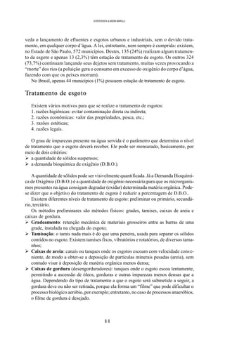8 8
SOERENSEN & BADINI MARULLI
veda o lançamento de efluentes e esgotos urbanos e industriais, sem o devido trata-
mento, em qualquer corpo d’água. A lei, entretanto, nem sempre é cumprida: existem,
no Estado de São Paulo, 572 municípios. Destes, 135 (24%) realizam algum tratamen-
to de esgoto e apenas 13 (2,3%) têm estação de tratamento de esgoto. Os outros 324
(73,7%) continuam lançando seus dejetos sem tratamento, muitas vezes provocando a
“morte” dos rios (a poluição gera o consumo em excesso do oxigênio do corpo d’água,
fazendo com que os peixes morram).
No Brasil, apenas 44 municípios (1%) possuem estação de tratamento de esgoto.
Tratamento de esgoto
Existem vários motivos para que se realize o tratamento de esgotos:
1. razões higiênicas: evitar contaminação direta ou indireta;
2. razões econômicas: valor das propriedades, pesca, etc.;
3. razões estéticas;
4. razões legais.
O grau de impurezas presente na água servida é o parâmetro que determina o nível
de tratamento que o esgoto deverá receber. Ele pode ser mensurado, basicamente, por
meio de dois critérios:
Ø a quantidade de sólidos suspensos;
Ø a demanda bioquímica de oxigênio (D.B.O.).
A quantidade de sólidos pode ser visivelmente quantificada. Já a Demanda Bioquími-
ca de Oxigênio (D.B.O.) é a quantidade de oxigênio necessária para que os microrganis-
mos presentes na água consigam degradar (oxidar) determinada matéria orgânica. Pode-
se dizer que o objetivo do tratamento de esgoto é reduzir a percentagem de D.B.O..
Existem diferentes níveis de tratamento de esgoto: preliminar ou primário, secundá-
rio, terciário.
Os métodos preliminares são métodos físicos: grades, tamises, caixas de areia e
caixas de gordura.
Ø Gradeamento: retenção mecânica de materiais grosseiros entre as barras de uma
grade, instalada na chegada do esgoto;
Ø Tamisação: o tamis nada mais é do que uma peneira, usada para separar os sólidos
contidos no esgoto. Existem tamises fixos, vibratórios e rotatórios, de diversos tama-
nhos;
Ø Caixas de areia: canais ou tanques onde os esgotos escoam com velocidade conve-
niente, de modo a obter-se a deposição de partículas minerais pesadas (areia), sem
contudo visar à deposição de matéria orgânica menos densa;
Ø Caixas de gordura (desengorduradores): tanques onde o esgoto escoa lentamente,
permitindo a ascensão de óleos, gorduras e outras impurezas menos densas que a
água. Dependendo do tipo de tratamento a que o esgoto será submetido a seguir, a
gordura deve ou não ser retirada, porque ela forma um “filme” que pode dificultar o
processo biológico aeróbio, por exemplo; entretanto, no caso de processos anaeróbios,
o filme de gordura é desejado.
 