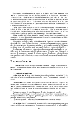MANUAL DE SAÚDE PÚBLICA
8 9
O tratamento primário remove do esgoto de 30 a 80% dos sólidos suspensos e da
D.B.O.. O afluente (esgoto que está chegando na estação de tratamento) é peneirado a
fim de que ocorra a retenção das partículas sólidas maiores (com cerca de 2,5 a 5 cm).
As partículas menores podem ser agrupadas por meio do processo de coagulação (como
no tratamento de água), que leva à floculação, seguida pela sedimentação. O processo
total é uma operação de clarificação. Os coagulantes mais utilizados são sulfato férrico
e sulfato de alumínio com cal.
Com o tratamento secundário, a matéria orgânica dissolvida é oxidada de forma a
reduzir de 85 a 90% a D.B.O.. A oxidação bioquímica “imita” a conversão natural
realizada pelos microrganismos que se alimentam com o material orgânico. Este proces-
so pode ser acelerado por um filtro percolador ou um sistema de lodo ativado.
O lodo ativado constitui um dos meios mais eficientes para remover as substâncias
suspensas e as dissolvidas nas águas de esgoto. Ele contém microrganismos aeróbios,
que digerem o material do esgoto.
O tratamento terciário envolve um processamento visando remover poluentes que
não têm D.B.O., como fósforo, nitrogênio e carbono, na forma de compostos em solu-
ção. O tipo mais comum de tratamento químico é a precipitação com cal e/ou hidróxidos
metálicos, como o de alumínio, sendo que sua eficiência gira em torno de 90 a 95%.
Os sólidos que sobram após o tratamento podem ser enterrados, queimados ou ven-
didos como fertilizantes, depois de filtração e secagem. O líquido que é obtido após o
processo de tratamento e remoção de sólidos, deve ser clorado, para a destruição dos
microrganismos nele existentes e, posteriormente, lançado num corpo d’água das proxi-
midades.
Tratamento biológico
1. Fossa séptica: usada principalmente na zona rural. Tanque de sedimentação.
Ocorre a sedimentação da parte sólida. A decomposição é anaeróbica. Redução de até
40% da D.B.O..
2. Lagoas de estabilização:
2.1.Facultativas: Nelas se processa a decomposição aeróbica e anaeróbica. O es-
goto entra na lagoa em sentido contrário aos dos ventos. Período de ação varia de 3 a 6
meses.
2.2.Anaeróbias: Devem ter maior profundidade que as facultativas, ocupando, no
entanto, uma área menor. Período de retenção: 4 dias. Remove-se cerca de 75% da
D.B.O.. Para um bom funcionamento, é importante que o teor de matéria orgânica seja
alto, não existam matérias tóxicas no esgoto e a temperatura ambiente seja superior a 25o
C.
Vantagem: produção de quantidade menor de lodo; não necessita aeração.
Desvantagem: estabilização incompleta (necessita outro estágio – tratamento aeróbico).
Usar quando há maior teor orgânico (proteínas, gorduras) e não há matéria tóxica. Uso
principal em matadouros e frigoríficos.
Lagoa com aguapés: a matéria orgânica fica retida nas raízes das plantas.
2.3.Aeróbias: Também chamadas de lagoas de polimento ou maturação servem como
terceiro estágio no processamento do efluente de um sistema de lodo ativado ou filtro
 