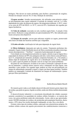 9 0
SOERENSEN & BADINI MARULLI
biológico. Não devem ser muito profundas, para facilitar a penentração do oxigênio.
Período de retenção varia de 10 a 15 dias. Redução de nutrientes.
3.Lagoas aeradas: Aeradas mecanicamente, são utilizadas como primeiro estágio
ou pré-tratamento para esgoto industrial. O período de retenção varia de 3 a 8 dias,
dependendo da carga, da natureza do esgoto e da temperatura ambiente. A 20o
C, remo-
ve-se cerca de 85% da D.B.O. e a 10o
C, cerca de 65%. Geralmente são seguidas por
lagoas facultativas.
3.1.Valos de oxidação: escavados no solo, recebem esgoto bruto. A aeração é feita
por rotores. Reduzem a carga poluidora em aproximadamente 95%. São indicados para
locais com pouca área disponível.
3.2.Tanques de aeração: servem para adicionar oxigênio ao esgoto, promovendo
uma maior atividade das bactérias aeróbias que o degradam.
3.3.Lodos ativados: reutilização do lodo para depuração do esgoto bruto.
4. Filtros biológicos: depuração por ação do contato. Tratamento preliminar (de-
cantação). Esgoto é então distribuído através de filtros constituídos de pedras (microrga-
nismos decompositores = “biofilme” = responsável pela depuração do esgoto).
Com relação aos microrganismos presentes no esgoto, calcula-se que as lagoas têm a
capacidade de eliminar até 99% dos patógenos (devido a vários fatores como pH básico,
luz U.V., competição por nutrientes, predação, compostos formados, etc..). No entanto, a
última etapa do tratamento de esgoto deve ser a desinfecção (cloro, ozônio, radiação
U.V.), após a qual ele poderá ser lançado a um rio ou lago sem causar problemas.
Do ponto de vista financeiro, levando-se em conta a construção e operação do siste-
ma de tratamento, o método menos oneroso seria o tratamento em duas lagoas, uma
anaeróbia e uma aeróbia. Em segundo lugar, poderia ser feito um pré-tratamento em
tanque de sedimentação, passando o esgoto, a seguir, por duas lagoas aeróbias. Também
poderia ser empregado o método do tratamento em tanques de sedimentação e passa-
gem por filtros percoladores.
Lixo
Kathia Brienza Badini Marulli
De maneira geral, todas as atividades desenvolvidas pelo homem geram algum tipo
de resíduo, que pode ser gasoso, líquido ou sólido, sendo este último também denominado
“lixo”.
O desenvolvimento industrial e o crescimento desordenado das cidades causaram
aumento considerável na quantidade de resíduos sólidos formados e, na maioria das
vezes, isto gerou problemas ainda não solucionados. Assim, sabe-se que aproximada-
mente 240.000 toneladas de resíduos são produzidas pela população brasileira, diaria-
mente, e 95% desse lixo recebe destinação inadequada, ou seja, fica a céu aberto.
Existem vários tipos de resíduos sólidos, cada qual com características próprias. Os
resíduos sólidos comuns são aqueles provenientes dos estabelecimentos comerciais e
 
