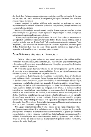 MANUAL DE SAÚDE PÚBLICA
9 1
dos domicílios. Cada morador de área urbana produzia, em média, meio quilo de lixo por
dia, em 1982; em 1996, a média foi de 750 gramas per capita. No Japão, cada habitante
produz 2 kg de lixo ao dia.
A outra categoria de resíduos sólidos é a dos especiais ou perigosos, na qual se
incluem também os resíduos industriais, radioativos e hospitalares, também denominados
contaminados ou sépticos.
Outros resíduos são os provenientes da varrição de ruas e praças, entulhos gerados
pela construção civil, podas de árvores e produtos de jardinagem e, ainda, carcaças de
animais mortos encontrados em vias públicas.
A composição qualitativa e quantitativa de lixo varia de acordo com a comunidade
que o produz. Conhecendo-se as características do lixo de uma cidade, pode-se escolher
a melhor solução para seu destino final. Podemos citar como exemplo o caso de Porto
Alegre (RS), cujo lixo é rico em matéria orgânica, altamente degradável, enquanto que o
do Rio de Janeiro (RJ) é rico em vidro e terra, que são materiais não degradáveis. A
importância desta diferença será abordada posteriormente.
Acondicionamento, coleta e transporte
Existem vários tipos de recipientes para acondicionamento dos resíduos sólidos,
como sacos plásticos, caixas, latas, containers, etc., cada um deles apresentando vantagens
e desvantagens. O importante no acondicionamento é impedir o acesso ao lixo de insetos,
roedores e animais domésticos.
Os recipientes devem ficar dispostos na rua em horário próximo à coleta; as latas
devem estar sempre tampadas e os sacos plásticos devem ser colocados em suportes
elevados do chão, a fim de evitar-se a ação de animais.
A programação da coleta deve estar baseada no volume de lixo diário produzido em
cada região da cidade, entre outros fatores. Quando a coleta de lixo urbano não atende
às necessidades da comunidade, ocorre o lançamento de lixo em terrenos baldios, o que
proporciona condições favoráveis para a criação de insetos e roedores nesses locais.
O transporte do lixo está intimamente ligado à coleta e é realizado por caminhões
cujas caçambas podem ser simples ou compactadoras. Quando o caminhão coletor
completa sua capacidade de carga, inicia o percurso para o local de destinação final
do lixo. Com o crescimento das cidades, a distância dos pontos de coleta para os de
destino final torna-se cada vez maior, e uma das soluções adotadas pode ser a criação
de estações de transferência, onde os caminhões descarregam seu conteúdo, que pos-
teriormente é transportado por veículos com capacidade de carga maior até o local de
disposição final. Na prática, a distância limite para caminhões convencionais deve ser
de 6 km e, para caminhões compactadores, de 12 km.
Um aspecto importante da coleta de lixo é o risco que ela representa para os coleto-
res. Inadequadas condições de acondicionamento e a falta de equipamento de proteção
predispõem à ocorrência de cortes nas mãos dos trabalhadores. A poeira que se forma
causa distúrbios oculares e doenças respiratórias. As infecções de maneira geral, enfer-
midades dermatológicas, atropelamentos durante a coleta e problemas como hérnias e
dores nas costas, em conseqüência do esforço realizado para levantar os recipientes,
também são muito freqüentes.
 