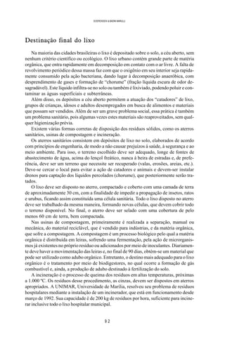 9 2
SOERENSEN & BADINI MARULLI
Destinação final do lixo
Na maioria das cidades brasileiras o lixo é depositado sobre o solo, a céu aberto, sem
nenhum critério científico ou ecológico. O lixo urbano contém grande parte de matéria
orgânica, que entra rapidamente em decomposição em contato com o ar livre. A falta de
revolvimento periódico dessa massa faz com que o oxigênio em seu interior seja rapida-
mente consumido pela ação bacteriana, dando lugar à decomposição anaeróbica, com
desprendimento de gases e formação de “chorume” (fração líquida escura de odor de-
sagradável). Este líquido infiltra-se no solo ou também é lixiviado, podendo poluir e con-
taminar as águas superficiais e subterrâneas.
Além disso, os depósitos a céu aberto permitem a atuação dos “catadores” de lixo,
grupos de crianças, idosos e adultos desempregados em busca de alimentos e materiais
que possam ser vendidos. Além de ser um grave problema social, essa prática é também
um problema sanitário, pois algumas vezes estes materiais são reaproveitados, sem qual-
quer higienização prévia.
Existem várias formas corretas de disposição dos resíduos sólidos, como os aterros
sanitários, usinas de compostagem e incineração.
Os aterros sanitários consistem em depósitos de lixo no solo, elaborados de acordo
com princípios de engenharia, de modo a não causar prejuízos à saúde, à segurança e ao
meio ambiente. Para isso, o terreno escolhido deve ser adequado, longe de fontes de
abastecimento de água, acima do lençol freático, nunca à beira de estradas e, de prefe-
rência, deve ser um terreno que necessite ser recuperado (valas, erosões, areias, etc.).
Deve-se cercar o local para evitar a ação de catadores e animais e devem-ser instalar
drenos para captação dos líquidos percolados (chorume), que posteriormente serão tra-
tados.
O lixo deve ser disposto no aterro, compactado e coberto com uma camada de terra
de aproximadamente 30 cm, com a finalidade de impedir a propagação de insetos, ratos
e urubus, ficando assim constituída uma célula sanitária. Todo o lixo disposto no aterro
deve ser trabalhado da mesma maneira, formando novas células, que devem cobrir todo
o terreno disponível. No final, o aterro deve ser selado com uma cobertura de pelo
menos 60 cm de terra, bem compactada.
Nas usinas de compostagem, primeiramente é realizada a separação, manual ou
mecânica, do material reciclável, que é vendido para indústrias, e da matéria orgânica,
que sofre a compostagem. A compostagem é um processo biológico pelo qual a matéria
orgânica é distribuída em leiras, sofrendo uma fermentação, pela ação de microrganis-
mos já existentes no próprio resíduo ou adicionados por meio de inoculantes. Diariamen-
te deve haver a movimentação das leiras e, no final de 90 dias, obtém-se um material que
pode ser utilizado como adubo orgânico. Entretanto, o destino mais adequado para o lixo
orgânico é o tratamento por meio de biodigestores, no qual ocorre a formação de gás
combustível e, ainda, a produção de adubo destinado à fertilização do solo.
A incineração é o processo de queima dos resíduos em altas temperaturas, próximas
a 1.000 ºC. Os resíduos desse procedimento, as cinzas, devem ser dispostos em aterros
apropriados. A UNIMAR, Universidade de Marília, resolveu seu problema de resíduos
hospitalares mediante a instalação de um incinerador, que está em funcionamento desde
março de 1992. Sua capacidade é de 200 kg de resíduos por hora, suficiente para incine-
rar inclusive todo o lixo hospitalar municipal.
 