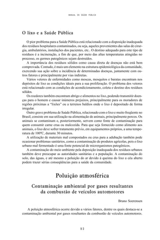 MANUAL DE SAÚDE PÚBLICA
9 3
O lixo e a Saúde Pública
O pior problema para a Saúde Pública está relacionado com a disposição inadequada
dos resíduos hospitalares contaminados, ou seja, aqueles provenientes das salas de cirur-
gia, ambulatórios, instalações dos pacientes, etc.. O destino adequado para este tipo de
resíduos é a incineração, a fim de que, por meio das altas temperaturas atingidas no
processo, os germes patogênicos sejam destruídos.
A importância dos resíduos sólidos como causa direta de doenças não está bem
comprovada. Contudo, é mais um elemento na estrutura epidemiológica da comunidade,
exercendo sua ação sobre a incidência de determinadas doenças, juntamente com ou-
tros fatores e principalmente por vias indiretas.
Vários vetores de enfermidades como moscas, mosquitos e baratas encontram nos
depósitos de lixo as condições ideais para a sua proliferação. O problema dos vetores
está relacionado com as condições de acondicionamento, coleta e destino dos resíduos
sólidos.
Os roedores também encontram abrigo e alimentos no lixo, podendo transmitir doen-
ças para o homem e causar inúmeros prejuízos, principalmente para os moradores de
regiões próximas a “lixões” ou a terrenos baldios onde o lixo é depositado de forma
irregular.
Outro grave problema de Saúde Pública, relacionado com o lixo e muito freqüente no
Brasil, consiste em sua utilização na alimentação de animais, principalmente porcos. Os
animais se contaminam e, posteriormente, servem como fonte de contaminação para
quem consumir carne crua ou malcozida. Para que seja fornecido como alimento aos
animais, o lixo deve sofrer tratamento prévio, em equipamentos próprios, a uma tempe-
ratura de 100ºC, durante 30 minutos.
A utilização de materiais mal compostados ou crus para a adubação também pode
ocasionar problemas sanitários, como a contaminação de produtos agrícolas, pois o lixo
urbano mal fermentado é uma fonte potencial de microrganismos patogênicos.
A contaminação do meio ambiente pela deposição inadequada dos resíduos urbanos
também deve preocupar as autoridades sanitárias e a população. A contaminação do
solo, das águas, e até mesmo a poluição do ar devido à queima do lixo a céu aberto
podem trazer sérias conseqüências para a saúde da comunidade.
Poluição atmosférica
Contaminação ambiental por gases resultantes
da combustão de veículos automotores
Bruno Soerensen
A poluição atmosférica ocorre devido a vários fatores, dentre os quais destaca-se a
contaminação ambiental por gases resultantes da combustão de veículos automotores.
 