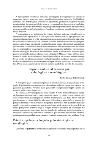 MANUAL DE SAÚDE PÚBLICA
9 5
A hemoglobina contida nas hemácias, encarregada da oxigenação das células do
organismo, exerce, ao mesmo tempo, papel fundamental no transporte de dióxido de
carbono e íons de hidrogênio. O monóxido de carbono, gás incolor, insípido e inodoro,
com densidade ligeiramente inferior ao do ar e considerado de risco potencial e asfixian-
te químico, bloqueia o transporte do oxigênio pela hemoglobina contida nas hemácias e,
como conseqüência, dificulta também a fixação do oxigênio na mioglobulina contida no
tecido muscular.
A tendência deve ser a utilização de veículos de baixo índice de poluição como os
motores movidos a gás natural. A utilização futura do carro elétrico, a programação dos
semáforos de maneira a se evitar o congestionamento, a diminuição do número de veícu-
los poluidores, o uso adequado de coletivos, o melhor aproveitamento das energias gera-
das por hidrelétricas, gás natural, energia solar, entre outras, irão diminuir a contamina-
ção ambiental. Aconselha-se o melhor ordenamento do trânsito urbano e rural, incluindo-
se a recomendação de se desligarem os motores em recintos fechados e túneis quando
houver interrupção do trânsito. Recomenda-se, ainda, a utilização de máscaras pelas
pessoas em grandes centros urbanos como a Cidade do México, Tóquio e Paris, seme-
lhantes às usadas por trabalhadores da indústria química. No entanto, as máscaras que
levam carvão ativado como material purificador prendem moléculas gasosas e, confor-
me literatura consultada, seriam responsáveis por micoses pulmonares por vezes mor-
tais. Desse modo, recomenda-se também extremo cuidado na escolha das máscaras.
Impacto ambiental causado por
siderúrgicas e metalúrgicas
Kathia Brienza Badini Marulli
A poluição é quase sempre conseqüência da atividade humana. É causada pela intro-
dução de substâncias que normalmente não estão no ambiente ou que nele existem em
pequenas quantidades. Portanto, dizer que poluir é simplesmente sujar é emitir um
conceito senão errado, impreciso.
Na verdade, o problema poluição não é recente. A partir do instante em que a espé-
cie humana começou a crescer exageradamente e cada vez mais a ocupar espaços para
a sua sobrevivência, a destinação dos resíduos produzidos na vida diária passou a ser um
problema cada vez mais difícil de solucionar. Além disso, a sobrevivência humana de-
pende do encontro de novas fontes de energia e da melhoria do bem-estar individual, que
envolve, entre outras coisas, o aprimoramento dos meios de transporte, já que o desloca-
mento para pontos distantes exige a criação de meios eficientes de locomoção. No
entanto, esses meios, associados à modernização das indústrias, contribuem cada vez
mais para a liberação no ambiente de substâncias que, até então, não existiam ou existi-
am em pequena quantidade e que passam a constituir uma ameaça para a vida na Terra.
Principais poluentes lançados pelas siderúrgicas e
metalúrgicas
Considera-se poluente o detrito introduzido num ecossistema não adaptado a ele ou
 