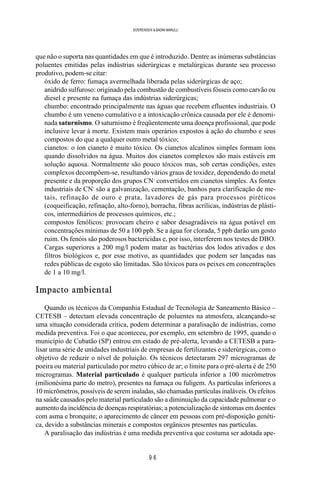9 6
SOERENSEN & BADINI MARULLI
que não o suporta nas quantidades em que é introduzido. Dentre as inúmeras substâncias
poluentes emitidas pelas indústrias siderúrgicas e metalúrgicas durante seu processo
produtivo, podem-se citar:
óxido de ferro: fumaça avermelhada liberada pelas siderúrgicas de aço;
anidrido sulfuroso: originado pela combustão de combustíveis fósseis como carvão ou
diesel e presente na fumaça das indústrias siderúrgicas;
chumbo: encontrado principalmente nas águas que recebem efluentes industriais. O
chumbo é um veneno cumulativo e a intoxicação crônica causada por ele é denomi-
nada saturnismo. O saturnismo é freqüentemente uma doença profissional, que pode
inclusive levar à morte. Existem mais operários expostos à ação do chumbo e seus
compostos do que a qualquer outro metal tóxico;
cianetos: o íon cianeto é muito tóxico. Os cianetos alcalinos simples formam íons
quando dissolvidos na água. Muitos dos cianetos complexos são mais estáveis em
solução aquosa. Normalmente são pouco tóxicos mas, sob certas condições, estes
complexos decompõem-se, resultando vários graus de toxidez, dependendo do metal
presente e da proporção dos grupos CN-
convertidos em cianetos simples. As fontes
industriais de CN-
são a galvanização, cementação, banhos para clarificação de me-
tais, refinação de ouro e prata, lavadores de gás para processos piréticos
(coqueificação, refinação, alto-forno), borracha, fibras acrílicas, indústrias de plásti-
cos, intermediários de processos químicos, etc.;
compostos fenólicos: provocam cheiro e sabor desagradáveis na água potável em
concentrações mínimas de 50 a 100 ppb. Se a água for clorada, 5 ppb darão um gosto
ruim. Os fenóis são poderosos bactericidas e, por isso, interferem nos testes de DBO.
Cargas superiores a 200 mg/l podem matar as bactérias dos lodos ativados e dos
filtros biológicos e, por esse motivo, as quantidades que podem ser lançadas nas
redes públicas de esgoto são limitadas. São tóxicos para os peixes em concentrações
de 1 a 10 mg/l.
Impacto ambiental
Quando os técnicos da Companhia Estadual de Tecnologia de Saneamento Básico –
CETESB – detectam elevada concentração de poluentes na atmosfera, alcançando-se
uma situação considerada crítica, podem determinar a paralisação de indústrias, como
medida preventiva. Foi o que aconteceu, por exemplo, em setembro de 1995, quando o
município de Cubatão (SP) entrou em estado de pré-alerta, levando a CETESB a para-
lisar uma série de unidades industriais de empresas de fertilizantes e siderúrgicas, com o
objetivo de reduzir o nível de poluição. Os técnicos detectaram 297 microgramas de
poeira ou material particulado por metro cúbico de ar; o limite para o pré-alerta é de 250
microgramas. Material particulado é qualquer partícula inferior a 100 micrômetros
(milionésima parte do metro), presentes na fumaça ou fuligem. As partículas inferiores a
10 micrômetros, possíveis de serem inaladas, são chamadas partículas inaláveis. Os efeitos
na saúde causados pelo material particulado são a diminuição da capacidade pulmonar e o
aumento da incidência de doenças respiratórias; a potencialização de sintomas em doentes
com asma e bronquite; o aparecimento de câncer em pessoas com pré-disposição genéti-
ca, devido a substâncias minerais e compostos orgânicos presentes nas partículas.
A paralisação das indústrias é uma medida preventiva que costuma ser adotada ape-
 
