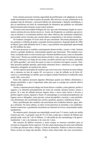 9 8
SOERENSEN & BADINI MARULLI
Estes animais possuem extrema capacidade de proliferação e de adaptação ao meio,
sendo encontrados em todas as partes do mundo. São onívoros, ou seja, alimentam-se de
qualquer tipo de alimento, e possuem hábitos de alimentação e dejeção simultâneas, o
que os transforma em fonte de contaminação de alimentos que poderão ser utilizados
posteriormente pelos homens ou por outros animais.
Possuem uma necessidade biológica de roer, que está intimamente ligada ao cresci-
mento contínuo de seus dentes incisivos. Assim, são freqüentes os acidentes que provo-
cam ao destruir o revestimento plástico dos cabos elétricos das instalações industriais,
provocando curtos circuitos que causam danos a maquinários e até mesmo incêndios.
Os roedores estragam 10 vezes mais do que consomem. Devastam plantações, hor-
tas, pomares e colheitas de grãos, causando enormes prejuízos. Segundo dados de 1980,
no Brasil, para cada habitante havia 2 ratos, o que perfazia uma população aproximada
de 242 milhões de ratos.
Os ratos possuem os sentidos extremamente desenvolvidos, exceto a visão. Sentem
cheiros a grandes distâncias, selecionando aqueles que interessam. Têm audição exce-
lente, escutando tanto os sons normais que o homem também escuta, como os chamados
“ultra-sons”. Porém seu sentido mais desenvolvido é o tato, que está localizado em seus
bigodes (vibrissas) e ao longo de seu corpo, em pêlos maiores que os outros, chamados
de “pêlos-guardas”, por meio dos quais os ratos se orientam em lugares escuros. Tam-
bém possuem paladar apurado, apreciando alimentos bons e saborosos e só ingerindo
alimentos estragados na ausência de outros.
As três espécies principais de roedores que convivem com o homem no meio urbano
são a ratazana ou rato de esgoto (R. norvegicus); o rato de telhado ou de forro (R.
rattus) e o camundongo ou ratinho, que em alguns estados brasileiros é conhecido como
catita (Mus musculus).
Estas três espécies possuem algumas diferenças quanto aos hábitos alimentares e
abrigos preferidos, o que é importante saber para que se consiga um controle efetivo
destes animais.
Assim, a ratazana procura abrigo em locais baixos e úmidos, como galerias, porões e
esgotos e se alimenta principalmente de restos de comida, animais mortos, carnes e
peixes. Já o rato de telhado procura lugares altos e secos como forros e árvores e
prefere ingerir cereais, legumes e frutas. O camundongo se esconde principalmente em
lugares secos e abrigados, como gavetas, caixas de papelão e sacarias, e suas preferên-
cias alimentares são constituídas por cereais, gorduras, queijos e substâncias doces.
Para a proliferação dos roedores são necessárias três condições básicas: água, abri-
go e alimento. No meio urbano, os ratos vivem próximos às moradias e aos estabeleci-
mentos comerciais, e geralmente encontram seu alimento nos lixos, armazenados inade-
quadamente.
De maneira geral, alcançam sua maturidade sexual com 2-3 meses, tendo em média
8 partos por ano. A gestação varia de 19 a 23 dias, sendo que o número de filhotes por
parição pode variar de 7 até 16 filhotes. A vida média de um camundongo é de aproxi-
madamente 1 ano e da ratazana é de cerca de 2 anos.
São animais de hábitos noturnos e usam sempre os mesmos caminhos para se
locomover (enquanto forem seguros). Um dos sinais da presença de ratos num ambiente
é a trilha que deixam entre o abrigo e a fonte de alimentos. Podem-se observar marcas,
faixas escuras ao longo das paredes. Outros sinais observados são seus excrementos,
 
