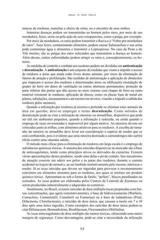 MANUAL DE SAÚDE PÚBLICA
9 9
marcas de roeduras, manchas e cheiro de urina, ou o encontro de seus ninhos.
Inúmeras doenças podem ser transmitidas ao homem pelos ratos, por meio de sua
mordedura, fezes, urina ou pela ação de seus ectoparasitas, como a pulga, por exemplo.
Por meio da mordedura, os ratos podem transmitir a Raiva e a “Febre por mordedura
de ratos”. Suas fezes, contaminando alimentos, podem causar Salmonelose e sua urina
pode contaminar água e alimentos e transmitir a Leptospirose. No caso da Peste e do
Tifo murino, são as pulgas dos ratos infectados que transmitem a doença ao homem.
Além dessas, outras enfermidades podem atingir os ratos e, conseqüentemente, os ho-
mens.
As medidas de controle e combate aos roedores podem ser divididas em antiratização
e desratização. A antiratização é um conjunto de medidas que visam a impedir o acesso
de roedores a áreas que ainda estão livres destes animais, por meio da eliminação de
fatores de atração e proliferação. São medidas de antiratização a aplicação de obstáculos
que impeçam o acesso dos roedores a determinadas áreas ou edificações (instalação de
grades de ferro em dutos de ventilação ou outras aberturas permanentes; proteção da
parte inferior das portas que dão acesso ao meio externo com chapas de ferro ou outro
material resistente às roeduras; aplicação de discos, cones ou placas lisas de metal em
pilares, tubulações, encanamentos e até mesmo em árvores, visando a impedir a subida dos
roedores pelos mesmos).
Quando a infestação por roedores já ocorreu e pretende-se eliminar estes animais da
área em questão, deve-se empregar o termo desratização. Como métodos de
desratização pode-se citar a utilização de ratoeiras ou armadilhas, dispositivo que pode
ser útil em ambientes pequenos, quando a infestação é reduzida, ou ainda quando o
emprego de iscas envenenadas é impossível por algum motivo. As ratoeiras devem ser
colocadas junto às trilhas, com alimentos atrativos para os roedores. A escolha do tama-
nho da ratoeira ou armadilha deve levar em consideração a espécie de roedor que se
está combatendo, pois é evidente que uma ratoeira destinada a camundongos não surtirá
efeito contra uma ratazana adulta.
O método mais eficaz para a eliminação de roedores em larga escala é o emprego de
substâncias químicas tóxicas. A maioria dos raticidas disponíveis no mercado são à base
de anticoagulantes, tendo como princípios ativos os derivados da cumarina. Existem
várias apresentações destes produtos, sendo uma delas o pó de contato. Seu mecanismo
de atuação consiste em aderir aos pelos e às patas dos roedores, durante o contato
acidental no trajeto do animal e, ao ser lambido instintivamente pelo mesmo, intoxicar o
roedor. Já as iscas raticidas que devem ser ingeridas para provocar o envenenamento
consistem em alimentos atraentes para os roedores, aos quais se mistura um produto
químico tóxico. Apresentam-se sob a forma de farelo, “pellets”, blocos parafinados ou
resinados. As iscas podem ser elaboradas pelos Centros de Controle de Zoonoses ou
serem produzidas industrialmente e adquiridas no comércio.
Atualmente, no Brasil, existem raticidas de dose múltipla (iscas preparadas com bai-
xas concentrações, que agem cumulativamente), à base de hidroxicumarina (Warfarin,
Cumacloro, Cumatretalil, Cumafuril ou Fumarina) ou à base de indandioses (Piral,
Difacinona, Clorofacinona), e raticidas de dose única, que causam a morte em 7 a 10
dias após uma única ingestão. Como exemplos dos raticidas de dose única podem-se
citar Difenacoum, Bromadiolone, Brodifacoum, Flocoumafen e Difelialine.
As iscas anticoagulantes de dose múltipla são menos tóxicas, oferecendo uma maior
margem de segurança. Como desvantagens, pode-se citar a necessidade da utilização
 