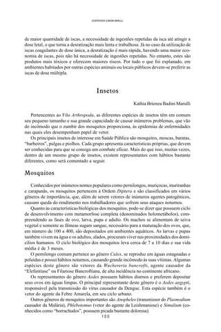 1 0 0
SOERENSEN & BADINI MARULLI
de maior quantidade de iscas, a necessidade de ingestões repetidas da isca até atingir a
dose letal, o que torna a desratização mais lenta e trabalhosa. Já no caso da utilização de
iscas coagulantes de dose única, a desratização é mais rápida, havendo uma maior eco-
nomia de iscas, pois não há necessidade de ingestões repetidas. No entanto, estes são
produtos mais tóxicos e oferecem maiores riscos. Por tudo o que foi explanado, em
ambientes habitados por outras espécies animais ou locais públicos devem-se preferir as
iscas de dose múltipla.
Insetos
Kathia Brienza Badini Marulli
Pertencentes ao Filo Arthropoda, as diferentes espécies de insetos têm em comum
seu pequeno tamanho e sua grande capacidade de causar inúmeros problemas, que vão
do incômodo que o zumbir dos mosquitos proporciona, às epidemias de enfermidades
nas quais eles desempenham papel de vetor.
Os principais insetos de interesse em Saúde Pública são mosquitos, moscas, baratas,
“barbeiros”, pulgas e piolhos. Cada grupo apresenta características próprias, que devem
ser conhecidas para que se consiga um combate eficaz. Mais do que isso, muitas vezes,
dentro de um mesmo grupo de insetos, existem representantes com hábitos bastante
diferentes, como será comentado a seguir.
Mosquitos
Conhecidos por inúmeros nomes populares como pernilongos, muriçocas, muriranhas
e carapanãs, os mosquitos pertencem à Ordem Diptera e são classificados em vários
gêneros de importância, que, além de serem vetores de inúmeros agentes patogênicos,
causam queda do rendimento nos trabalhadores que sofrem seus ataques noturnos.
Quanto às características biológicas dos mosquitos, pode-se dizer que possuem ciclo
de desenvolvimento com metamorfose completa (denominados holometábolos), com-
preendendo as fases de ovo, larva, pupa e adulto. Os machos se alimentam de seiva
vegetal e somente as fêmeas sugam sangue, necessário para a maturação dos ovos, que,
em número de 100 a 400, são depositados em ambientes aquáticos. As larvas e pupas
também vivem na água e os adultos, alados, procuram viver nas proximidades dos domi-
cílios humanos. O ciclo biológico dos mosquitos leva cerca de 7 a 10 dias e sua vida
média é de 3 meses.
O pernilongo comum pertence ao gênero Culex, se reproduz em águas estagnadas e
poluídas e possui hábitos noturnos, causando grande incômodo às suas vítimas. Algumas
espécies deste gênero são vetores da Wuchereria bancrofti, agente causador da
“Elefantíase” ou Filariose Bancroftiana, de alta incidência no continente africano.
Os representantes do gênero Aedes possuem hábitos diurnos e preferem depositar
seus ovos em águas limpas. O principal representante deste gênero é o Aedes aegypti,
responsável pela transmissão do vírus causador da Dengue. Esta espécie também é o
vetor do agente da Febre Amarela, em seu ciclo urbano.
Outros gêneros de mosquitos importantes são Anopheles (transmissor do Plasmodium
causador da Malária), Phlebotomus (vetor do agente da Leishmaniose) e Simulium (co-
nhecidos como “borrachudos”, possuem picada bastante dolorosa).
 